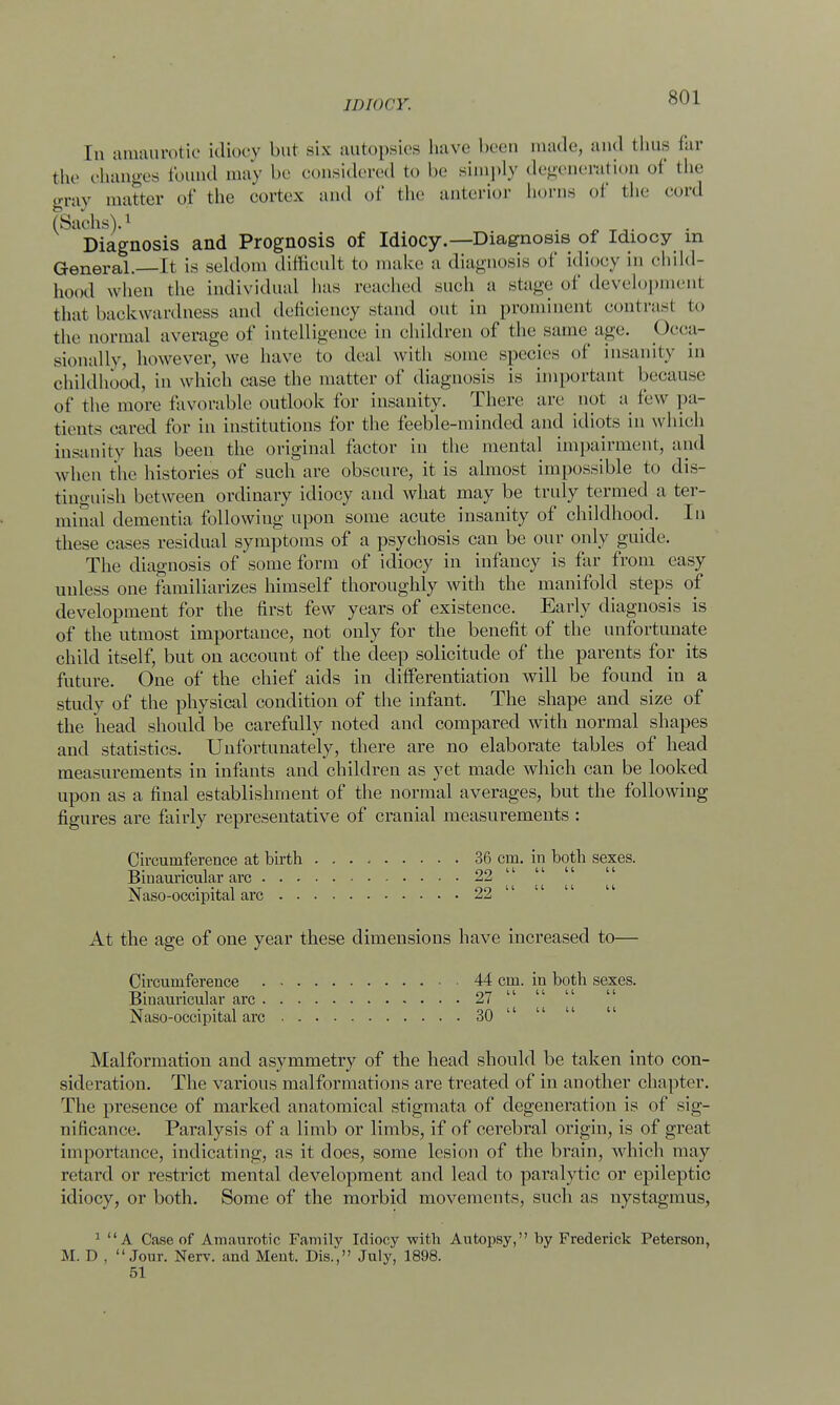 In amaurotic idiocy but six autopsies have been made, and thus far the changes found may be considered to be simply degeneration of the gray matter of the cortex and of the anterior horns of the cord (Sachs).1 . Diagnosis and Prognosis of Idiocy.—Diagnosis of Idiocy m General.—It is seldom difficult to make a diagnosis of idiocy in child- hood when the individual has reached such a stage of development that backwardness and deficiency stand out in prominent contrasl to the normal average of intelligence in children of the same age. Occa- sionally, however, we have to deal with some species of insanity in childhood, in which case the matter of diagnosis is important because of the more favorable outlook for insanity. There are not a few pa- tients cared for in institutions for the feeble-minded and idiots in which insanity has been the original factor in the mental impairment, and when the histories of such are obscure, it is almost impossible to dis- tinguish between ordinary idiocy and what may be truly termed a ter- minal dementia following upon some acute insanity of childhood. In these cases residual symptoms of a psychosis can be our only guide. The diagnosis of some form of idiocy in infancy is far from easy unless one familiarizes himself thoroughly with the manifold steps of development for the first few years of existence. Early diagnosis is of the utmost importance, not only for the benefit of the unfortunate child itself, but on account of the deep solicitude of the parents for its future. One of the chief aids in differentiation will be found in a study of the physical condition of the infant. The shape and size of the head should be carefully noted and compared with normal shapes and statistics. Unfortunately, there are no elaborate tables of head measurements in infants and children as yet made which can be looked upon as a final establishment of the normal averages, but the following figures are fairly representative of cranial measurements : Circumference at birth 36 cm. in both sexes. Biuauricular arc 22  Naso-occipital arc 22 At the age of one year these dimensions have increased to— Circumference 44 cm. in both sexes. Binauricular arc 27 Naso-occipital arc 30 11 Malformation and asymmetry of the head should be taken into con- sideration. The various malformations are treated of in another chapter. The presence of marked anatomical stigmata of degeneration is of sig- nificance. Paralysis of a limb or limbs, if of cerebral origin, is of great importance, indicating, as it does, some lesion of the brain, which may retard or restrict mental development and lead to paralytic or epileptic idiocy, or both. Some of the morbid movements, such as nystagmus, 1 A Case of Amaurotic Family Idiocy with Autopsy, by Frederick Peterson, M. D . Jour. Nerv. and Ment. Dis., July, 1898. 51
