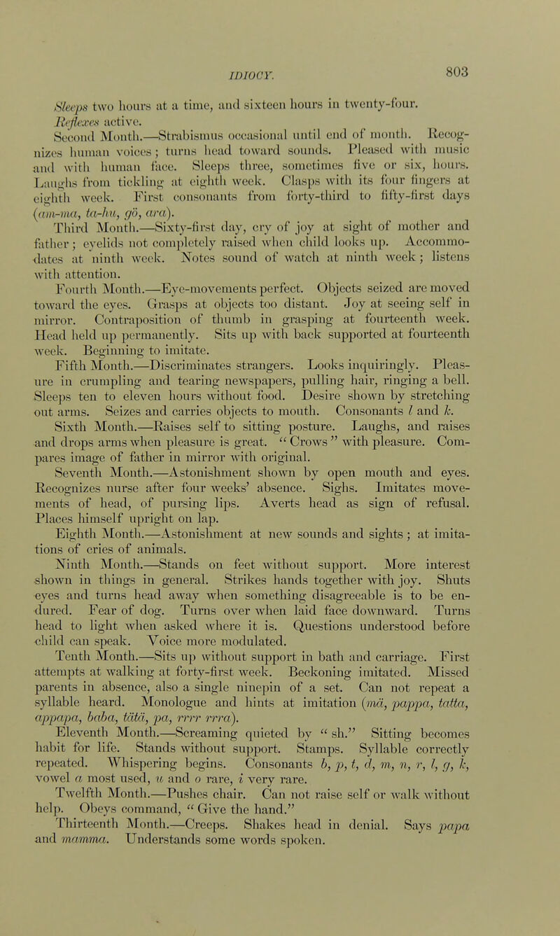 Sleeps two hours at a time, and sixteen hours in twenty-four. Reflexes active. Second Month.—Strabismus occasional until end of month. Recog- nizes human voices; turns head toward sounds. Pleased with music and with human face. Sleeps three, sometimes five or six, hours. Laughs from tickling at eighth week. Clasps with its four fingers at eighth week. First consonants from forty-third to fifty-first days (am-ma, ta-hu, go, ara). Third Month.—Sixty-first day, cry of joy at sight of mother and father ; eyelids not completely raised when child looks up. Accommo- dates at ninth week. Notes sound of watch at ninth week; listens with attention. Fourth Month.—Eye-movements perfect. Objects seized are moved toward the eyes. Grasps at objects too distant. Joy at seeing self in mirror. Contraposition of thumb in grasping at fourteenth week. Head held up permanently. Sits up with back supported at fourteenth week. Beginning to imitate. Fifth Month.—Discriminates strangers. Looks inquiringly. Pleas- ure in crumpling and tearing newspapers, pulling hair, ringing a bell. Sleeps ten to eleven hours without food. Desire shown by stretching out arms. Seizes and carries objects to mouth. Consonants I and h. Sixth Month.—Raises self to sitting posture. Laughs, and raises and drops arms when pleasure is great.  Crows  with pleasure. Com- pares image of father in mirror with original. Seventh Month.—Astonishment shown by open mouth and eyes. Recognizes nurse after four weeks' absence. Sighs. Imitates move- ments of head, of pursing lips. Averts head as sign of refusal. Places himself upright on lap. Eighth Month.—Astonishment at new sounds and sights ; at imita- tions of cries of animals. Ninth Month.—Stands on feet without support. More interest shown in things in general. Strikes hands together with joy. Shuts eyes and turns head away when something disagreeable is to be en- dured. Fear of dog. Turns over when laid face downward. Turns head to light when asked where it is. Questions understood before child can speak. Voice more modulated. Tenth Month.—Sits up without support in bath and carriage. First attempts at walking at forty-first week. Beckoning imitated. Missed parents in absence, also a single ninepin of a set. Can not repeat a syllable heard. Monologue and hints at imitation (ma, pappa, tatta, appapa, baba, tcitti, pa, rrrr rrra). Eleventh Month.—Screaming quieted by  sh. Sitting becomes habit for life. Stands without support. Stamps. Syllable correctly repeated. Whispering begins. Consonants b, p, t, cl, m, n, r, I, g, I; vowel a most used, u and o rare, i very rare. Twelfth Month.—Pushes chair. Can not raise self or walk without help. Obeys command, Give the hand. Thirteenth Month.—Creeps. Shakes head in denial. Says papa and mamma. Understands some words spoken.