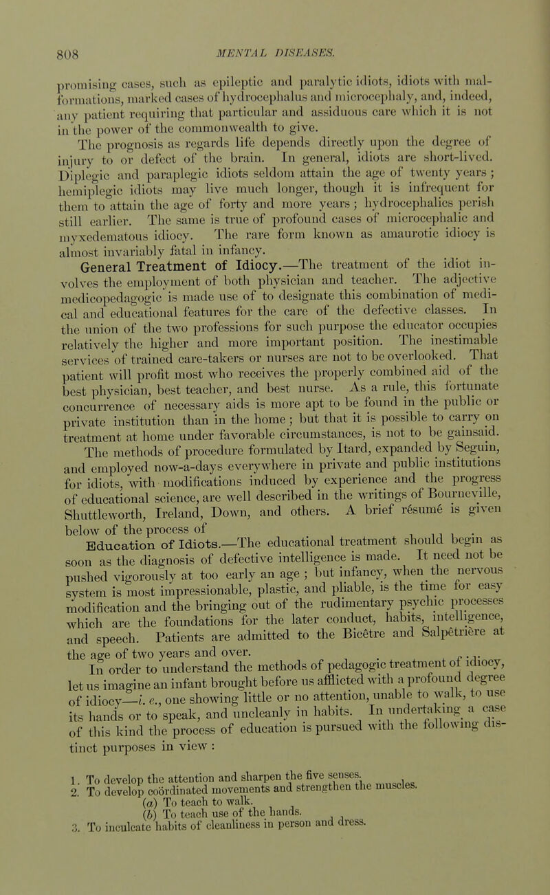 promising cases, such as epileptic and paralytic idiots, idiots with mal- formations, marked cases of hydrocephalus and microcephaly, and, indeed, any patient requiring that particular and assiduous care which it is not in the power of the commonwealth to give. The prognosis as regards life depends directly upon the degree of injury to or defect of the brain. In general, idiots are short-lived. Diplegic and paraplegic idiots seldom attain the age of twenty years ; hemiplegia idiots may live much longer, though it is infrequent for them to attain the age of forty and more years; hydrocephalics perish still earlier. The same is true of profound cases of microcephalic and myxedematous idiocy. The rare form known as amaurotic idiocy is almost invariably fatal in infancy. General Treatment of Idiocy.—The treatment of the idiot in- volves the employment of both physician and teacher. The adjective medicopedagogic is made use of to designate this combination of medi- cal and educational features for the care of the defective classes. In the union of the two professions for such purpose the educator occupies relatively the higher and more important position. The inestimable services of trained care-takers or nurses are not to be overlooked. That patient will profit most who receives the properly combined aid of the best physician, best teacher, and best nurse. As a rule, this fortunate concurrence of necessary aids is more apt to be found in the public or private institution than in the home ; but that it is possible to carry on treatment at home under favorable circumstances, is not to be gainsaid. The methods of procedure formulated by Itard, expanded by Seguin, and employed now-a-days everywhere in private and public institutions for idiots, with modifications induced by experience and the progress of educational science, are well described in the writings of Bourneville, Shuttleworth, Ireland, Down, and others. A brief resume is given below of the process of . Education of Idiots.—The educational treatment should begin as soon as the diagnosis of defective intelligence is made. It need not be pushed vigorously at too early an age ; but infancy, when the nervous system is most impressionable, plastic, and pliable, is the time for easy modification and the bringing out of the rudimentary psychic processes which are the foundations for the later conduct, habits, intelligence, and speech. Patients are admitted to the Bicetre and Salpetriere at the age of two years and over. _ In order to understand the methods of pedagogic treatment of idiocy, let us imagine an infant brought before us afflicted with a profound degree of idiocy—i. e., one showing little or no attention, unable to walk, to use its hands or to speak, and uncleanly in habits. In undertaking a case of this kind the process of education is pursued with the following dis- tinct purposes in view : 1 To develop the attention and sharpen the five senses. 2. To develop coordinated movements and strengthen the muscles. (a) To teach to walk. (6) To teach use of the hands. :; To inculcate habits of cleanliness in person and dress.