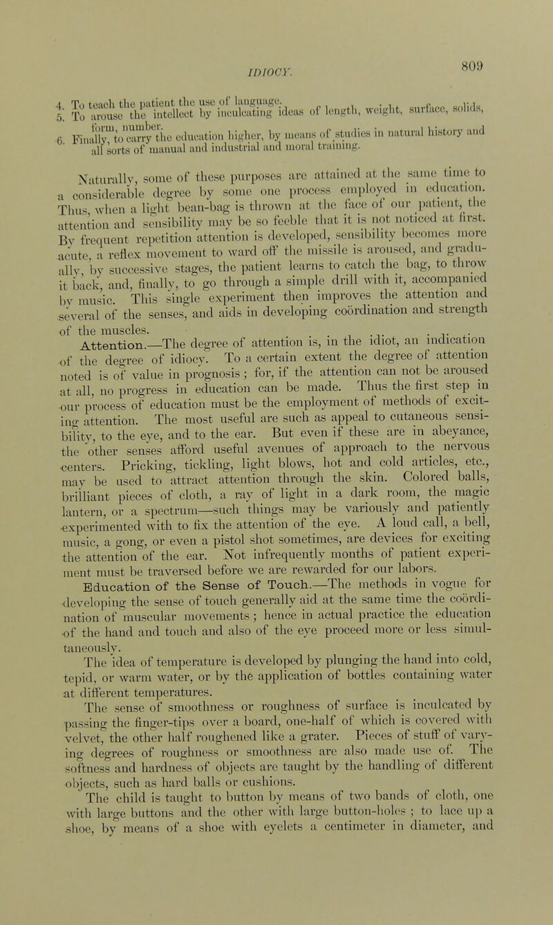 45; ^^S^^S^^^ of length, weight, surface, solids, 6 Fi.rlirtn'l'mT the education higher, by means of Studies in natural history and all sorts of manual and industrial and moral braining. Naturally some of these purposes are attained at the same time to a considerable degree by son..' one process employed in education. Thus when a light bean-bag is thrown at the Pace oi our patient, the attention and sensibility may be so feeble that it is not noticed at first By frequent repetition attention is developed, sensibility becomes more acute a reflex movement to ward off the missile is aroused, and gradu- ally 'by successive stages, the patient learns to catch the bag, to throw it back, and, finally, to go through a simple drill with it, accompanied by music. This single experiment then improves the attention and se\ era 1 of the senses, and aids in developing coordination and strength of the muscles. , . -,. • t Attention.—The degree of attention is, in the idiot, an indication of the degree of idiocy. To a certain extent the degree of attention noted is of value in prognosis; for, if the attention can not be aroused at all, no progress in education can be made. Thus the first step in our process of education must be the employment of methods of excit- ing attention. The most useful are such as appeal to cutaneous sensi- bility, to the eye, and to the ear. But even if these are in abeyance, the other senses afford useful avenues of approach to the nervous -centers. Pricking, tickling, light blows, hot and cold articles, etc., may be used to attract attention through the skin. Colored balls, brilliant pieces of cloth, a ray of light in a dark room, the magic lantern, or a spectrum—such things may be variously and patiently •experimented with to fix the attention of the eye. A loud call, a bell, music, a gong, or even a pistol shot sometimes, are devices for exciting the attention of the ear. Not infrequently months of patient experi- ment must be traversed before we are rewarded for our labors. Education of the Sense of Touch.—The methods in vogue for developing the sense of touch generally aid at the same time the coordi- nation of muscular movements ; hence in actual practice the education of the hand and touch and also of the eye proceed more or less simul- taneously. The idea of temperature is developed by plunging the hand into cold, tepid, or warm water, or by the application of bottles containing water at different temperatures. The sense of smoothness or roughness of surface is inculcated by passing the finger-tips over a board, one-half of which is covered with velvet, the other half roughened like a grater. Pieces of stuff of vary- ing degrees of roughness or smoothness are also made use of. The softness and hardness of objects are taught by the handling of different objects, such as hard balls or cushions. The child is taught to button by means of two bands of cloth, one with large buttons and the other with large button-holes ; to lace up a shoe, by means of a shoe with eyelets a centimeter in diameter, and