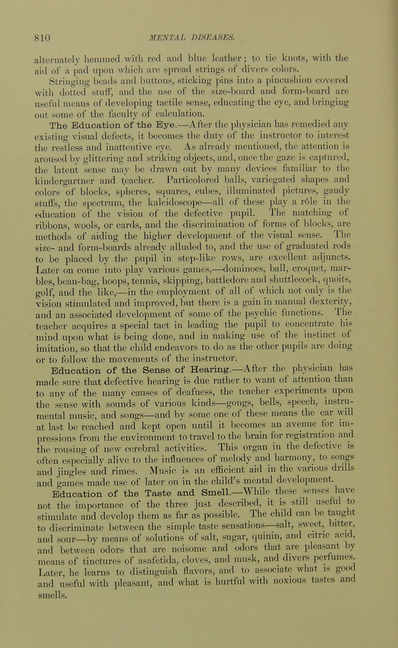 alternately hemmed with red and blue leather; to tie knots, with the aid of a pad upon which are spread strings of divers colors. Stringing beads and buttons, sticking pins into a pincushion covered with dotted stuff, and the use of the size-board and form-board are useful means of developing tactile sense, educating the eye, and bringing out some of the faculty of calculation. The Education of the Bye.—After the physician lias remedied any existing visual delects, it becomes the duty of the instructor to interest the restless and inattentive eye. As already mentioned, the attention is aroused by glittering and striking objects, and, once the gaze is captured, the latent sense may be drawn out by many devices familiar to the kindergartner and teacher. Particolored balls, variegated shapes and colors of blocks, spheres, squares, cubes, illuminated pictures, gaudy stuffs, the spectrum, the kaleidoscope—all of these play a role in the education of the vision of the defective pupil. The matching of ribbons, wools, or cards, and the discrimination of forms of blocks, are methods of aiding the higher development of the visual sense. The size- and form-boards already alluded to, and the use of graduated rods to be placed by the pupil in step-like rows, are excellent adjuncts. Later on come into play various games,—dominoes, ball, croquet, mar- bles, bean-bag, hoops, tennis, skipping, battledore and shuttlecock, quoits, golf, and the like,—in the employment of all of which not only is the vision stimulated and improved, but there is a gain in manual dexterity, and an associated development of some of the psychic functions. The teacher acquires a special tact in leading the pupil to concentrate his mind upon what is being done, and in making use of the instinct of imitation, so that the child endeavors to do as the other pupils are doing or to follow the movements of the instructor. Education of the Sense of Hearing.—After the physician has made sure that defective hearing is due rather to want of attention than to any of the many causes of deafness, the teacher experiments upon the sense with sounds of various kinds—gongs, bells, speech, instru- mental music, and songs—and by some one of these means the ear will at last be reached and kept open until it becomes an avenue for im- pressions from the environment to travel to the brain for registration and the rousing of new cerebral activities. This organ in the defective is often especially alive to the influences of melody and harmony, to songs and jingles and rimes. Music is an efficient aid in the various drills and games made use of later on in the child's mental development. Education of the Taste and Smell.—While these senses have not the importance of the three just described, it is still useful to stimulate and develop them as far as possible. The child can be taught to discriminate between the simple taste sensations—salt, sweet, bitter, and sour—by means of solutions of salt, sugar, quinin, and citric acid, and between odors that are noisome and odors that arc pleasant by means of tinctures of asafetida, cloves, and musk, and divers perfumes. Later, he learns to distinguish flavors, and to associate what is good and useful with pleasant, and what is hurtful with noxious tastes and smells.