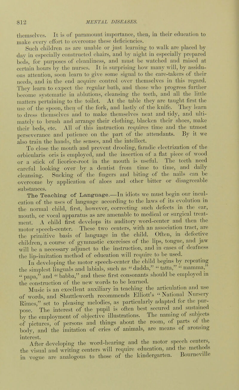 themselves. It is of paramount importance, then, in their education to make every effort to overcome these deficiencies. Such children as are unable or just learning to walk are placed by dav in especially constructed chairs, and by night in especially prepared beds, for purposes of cleanliness, and must be watched and raised at certain hours by the nurses. It is surprising how many will, by assidu- ous attention, soon learn to give some signal to the care-takers of their needs, and in the end acquire control over themselves in this regard. They learn to expect the regular bath, and those who progress further become systematic in ablutions, cleansing the teeth, and all the little matters pertaining to the toilet. At the table they are taught first the use of the spoon, then of the fork, and lastly of the knife. They learn to dress themselves and to make themselves neat and tidy, and ulti- mately to brush and arrange their clothing, blacken their shoes, make their beds, etc. All of this instruction requires time and the utmost perseverance and patience on the part of the attendants. By it we also train the hands, the senses, and the intellect. To close the mouth and prevent drooling, faradic electrization of the orbicularis oris is employed, and the insertion of a flat piece of wood or a stick of licorice-root in the mouth is useful. The teeth need careful looking over by a dentist from time to time, and daily cleansing. Sucking of the fingers and biting of the nails can be overcome by application of aloes and other bitter or disagreeable substances. The Teaching of Language.—In idiots we must begin our incul- cation of the uses of language according to the laws of its evolution in the normal child, first, however, correcting such defects in the ear, mouth, or vocal apparatus as are amenable to medical or surgical treat- ment. A child first develops its auditory word-center and then the motor speech-center. These two centers, with an association tract, are the primitive basis of language in the child. Often, in defective children, a course of gymnastic exercises of the lips, tongue, and jaw will be a necessary adjunct to the instruction, and in cases of deafness the lip-imitation method of education will require to be used. In developing the motor speech-center the child begins by repeating the simplest Unguals and labials, such as  dadda, tatta, mamma,  papa, and  babba, and these first consonants should be employed m the construction of the new words to be learned. Music is an excellent auxiliary in teaching the articulation and use of words, and Shuttleworth recommends Elliott's  National Nursery Rimes, set to pleasing melodies, as particularly adapted for the pur- pose The interest of the pupil is often best secured and sustained by the employment of objective illustrations. The naming of subjects of pictures, of persons and things about the room, of parts of the body, and the imitation of cries of animals, are means of arousing interest. . After developing the word-hearing and the motor speech centers, the visual and writing centers will require education, and the methods in vogue are analogous to those of the kindergarten. Bourneville