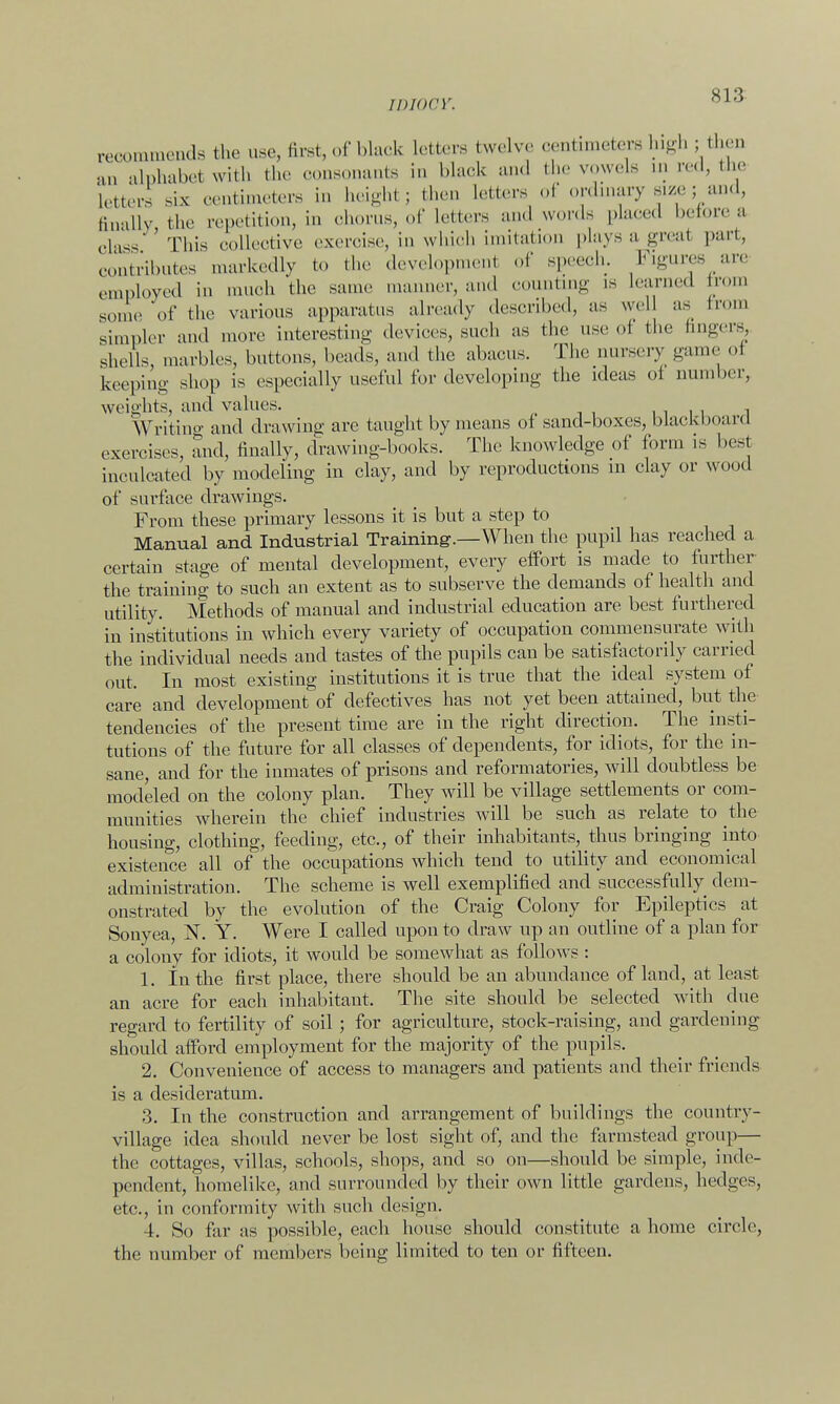 s 1 :>> recommends the use, Brst, of black Letters twelve centimeters high ; then an alphabet with the oonsonants in black and the wwels m red, the letters six centimeters in height j then letters of ordmary size; and, finally the repetition, in chorus, of letters and words placed before a class This collective exercise, in which imitation plays a great part, contributes markedly to the development of speech. Figures are employed in much the same manner, and counting is learned trom some of the various apparatus already described, as wel as trom simpler and more interesting devices, such as the use oi the fingers, shells, marbles, buttons, beads, and the abacus. The way game oi keeping shop is especially useful for developing the ideas oi number, weights, and values. .in 1 Writing and drawing are taught by means of sand-boxes, blackboard exercises, and, finally, drawing-books. The knowledge of form is best inculcated by modeling in clay, and by reproductions m clay or wood of surface drawings. From these primary lessons it is but a step to Manual and Industrial Training.—When the pupil has reached a certain stage of mental development, every effort is made to further the training to such an extent as to subserve the demands of health and utility. Methods of manual and industrial education are best furthered in institutions in which every variety of occupation commensurate with the individual needs and tastes of the pupils can be satisfactorily carried out. In most existing institutions it is true that the ideal system of care and development of defectives has not yet been attained, but the tendencies of the present time are in the right direction. The insti- tutions of the future for all classes of dependents, for idiots, for the in- sane, and for the inmates of prisons and reformatories, will doubtless be modeled on the colony plan. They will be village settlements or com- munities wherein the chief industries will be such as relate to the housing, clothing, feeding, etc., of their inhabitants, thus bringing into existence all of the occupations which tend to utility and economical administration. The scheme is well exemplified and successfully dem- onstrated by the evolution of the Craig Colony for Epileptics at Sonyea, N. Y. Were I called upon to draw up an outline of a plan for a colony for idiots, it would be somewhat as follows: 1. In the first place, there should be an abundance of land, at least an acre for each inhabitant. The site should be selected with due regard to fertility of soil ; for agriculture, stock-raising, and gardening should afford employment for the majority of the pupils. 2. Convenience of access to managers and patients and their friends is a desideratum. 3. In the construction and arrangement of buildings the country- village idea should never be lost sight of, and the farmstead group— the cottages, villas, schools, shops, and so on—should be simple, inde- pendent, homelike, and surrounded by their own little gardens, hedges, etc., in conformity with such design. 4. So far as possible, each house should constitute a home circle, the number of members being limited to ten or fifteen.