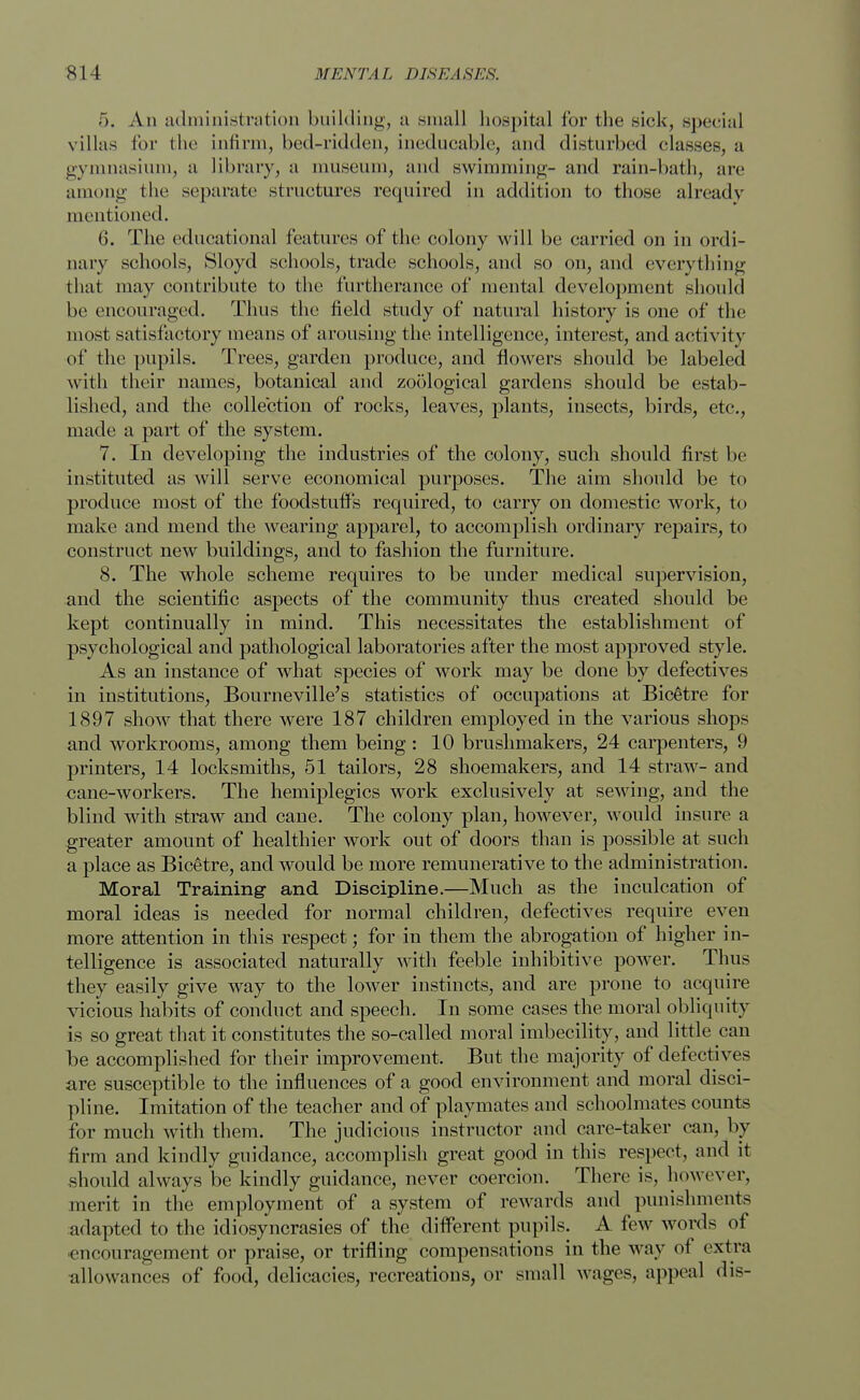 5. An administration building, a small hospital for the sick, special villas for the infirm, bed-ridden, ineducable, and disturbed classes, a gymnasium, a library, a museum, and swimming- and rain-bath, are among the separate structures required in addition to those already mentioned. 6. The educational features of the colony will be carried on in ordi- nary schools, Sloyd schools, trade schools, and so on, and everything that may contribute to the furtherance of mental development should be encouraged. Thus the field study of natural history is one of the most satisfactory means of arousing the intelligence, interest, and activity of the pupils. Trees, garden produce, and flowers should be labeled with their names, botanical and zoological gardens should be estab- lished, and the collection of rocks, leaves, plants, insects, birds, etc., made a part of the system. 7. In developing the industries of the colony, such should first be instituted as will serve economical purposes. The aim should be to produce most of the foodstuff's required, to carry on domestic work', to make and mend the wearing apparel, to accomplish ordinary repairs, to construct new buildings, and to fashion the furniture. 8. The whole scheme requires to be under medical supervision, and the scientific aspects of the community thus created should be kept continually in mind. This necessitates the establishment of psychological and pathological laboratories after the most approved style. As an instance of what species of work may be done by defectives in institutions, Bourne ville's statistics of occupations at Bic§tre for 1897 show that there were 187 children employed in the various shops and workrooms, among them being : 10 brushmakers, 24 carpenters, 9 printers, 14 locksmiths, 51 tailors, 28 shoemakers, and 14 straw- and cane-workers. The hemiplegics work exclusively at sewing, and the blind with straw and cane. The colony plan, however, would insure a greater amount of healthier work out of doors than is possible at such a place as Bicetre, and would be more remunerative to the administration. Moral Training- and Discipline.—Much as the inculcation of moral ideas is needed for normal children, defectives require even more attention in this respect; for in them the abrogation of higher in- telligence is associated naturally with feeble inhibitive power. Thus they easily give way to the lower instincts, and are prone to acquire vicious habits of conduct and speech. In some cases the moral obliquity is so great that it constitutes the so-called moral imbecility, and little can be accomplished for their improvement. But the majority of defectives are susceptible to the influences of a good environment and moral disci- pline. Imitation of the teacher and of playmates and schoolmates counts for much with them. The judicious instructor and care-taker can, by firm and kindly guidance, accomplish great good in this respect, and it should always be kindly guidance, never coercion. There is, however, merit in the employment of a system of rewards and punishments adapted to the idiosyncrasies of the different pupils. A few words of encouragement or praise, or trifling compensations in the way of extra allowances of food, delicacies, recreations, or small wages, appeal dis-