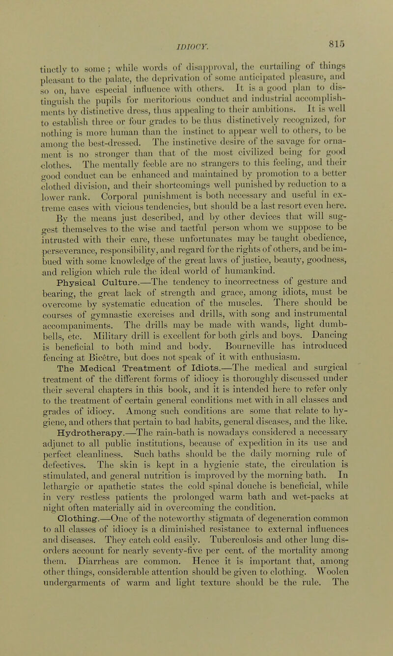 tiuctly to some; while words of disapproval, the curtailing of things pleasant to the |>alatc, the deprivation of some anticipated pleasure, and so on, have especial influence with others. It is a good plan to dis- tinguish the pupils for meritorious conducl and industrial accomplish- ments by distinctive dress, thus appealing to their ambitions. It is well to establish three or four grades to be tints distinctively recognized, for nothing is more human than the instinct to appear well to others, to be among the best-dressed. The instinctive desire of the savage for orna- ment is no stronger than that of the most civilized being for good clothes. The mentally feeble are no strangers to this feeling, and their good conduct can be enhanced and maintained by promotion to a better clothed division, and their shortcomings well punished by reduction to a lower rank. Corporal punishment is both necessary and useful in ex- treme eases with vicious tendencies, but should be a last resort even here. By the means just described, and by other devices that will sug- gest themselves to the wise and tactful person whom we suppose to be intrusted with their care, these unfortunates may be taught obedience, perseverance, responsibility, and regard for the rights of others, and be im- bued with some knowledge of the great laws of justice, beauty, goodness, and religion which rule the ideal world of humankind. Physical Culture.—The tendency to incorrectness of gesture and bearing, the great lack of strength and grace, among idiots, must be overcome by systematic education of the muscles. There should be courses of gymnastic exercises and drills, with song and instrumental accompaniments. The drills may be made with wands, light dumb- bells, etc. Military drill is excellent for both girls and boys. Dancing is beneficial to both mind and body. Bourneville has introduced fencing at Bicetre, but does not speak of it with enthusiasm. The Medical Treatment of Idiots.—The medical and surgical treatment of the different forms of idiocy is thoroughly discussed under their several chapters in this book, and it is intended here to refer only to the treatment of certain general conditions met with in all classes and grades of idiocy. Among such conditions are some that relate to hy- giene, and others that pertain to bad habits, general diseases, and the like. Hydrotherapy.—The rain-bath is nowadays considered a necessary adjunct to all public institutions, because of expedition in its use and perfect cleanliness. Such baths should be the daily morning rule of defectives. The skin is kept in a hygienic state, the circulation is stimulated, and general nutrition is improved by the morning bath. In lethargic or apathetic states the cold spinal douche is beneficial, while in very restless patients the prolonged warm bath and wet-packs at night often materially aid in overcoming the condition. Clothing-.—One of the noteworthy stigmata of degeneration common to all classes of idiocy is a diminished resistance to external influences and diseases. They catch cold easily. Tuberculosis and other lung dis- orders account for nearly seventy-five per cent, of the mortality among them. Diarrheas are common. Hence it is important that, among other things, considerable attention should be given to clothing. Woolen undergarments of warm and light texture should be the rule. The