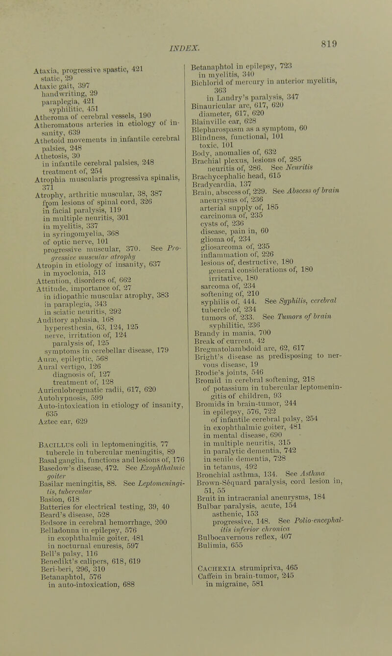 Ataxia, progressive spastic, 421 static, 29 Ataxic gait, 397 handwriting, 29 paraplegia, 421 syphilitic, 451 Atheroma of cerebral vessels, 190 Atheromatous arteries in etiology of in- sanity, 639 Athetoid movements in infantile cerebral palsies, 248 Athetosis, 30 in infantile cerebral palsies, 248 treatment of, 254 Atrophia muscularis progressiva spinalis, 371 Atrophy, arthritic muscular, 38, 387 from lesions of spinal cord, 326 in facial paralysis, 119 in multiple neuritis, 301 in myelitis, 337 in syringomyelia, 368 of optic nerve, 101 progressive muscular, 370. See Pro- gressive muscular atrophy Atropiu in etiology of insanity, 637 in myoclonia, 513 Attention, disorders of, 662 Attitude, importance of, 27 in idiopathic muscular atrophy, 383 in paraplegia, 343 in sciatic neuritis, 292 Auditory aphasia, 168 hyperesthesia, 63, 124, 125 nerve, irritation of, 124 paralysis of, 125 symptoms in cerebellar disease, 179 Auras, epileptic, 568 Aural vertigo, 126 diagnosis of, 127 treatment of, 128 Auriculobregmatic radii, 617, 620 Autohypnosis, 599 Auto-intoxication in etiology of insanity, 635 Aztec ear, 629 Bacillus coli in leptomeningitis, 77 tubercle in tubercular meningitis, 89 Basal ganglia, functions and lesions of, 176 Basedow's disease, 472. See Exophthalmic goiter Basilar meningitis, 88. See Leptomeningi- tis, tubercular Basion, 618 Batteries for electrical testing, 39, 40 Beard's disease, 528 Bedsore in cerebral hemorrhage, 200 Belladonna in epilepsy, 576 in exophthalmic goiter, 481 in nocturnal enuresis, 597 Bell's palsy, 116 Benedikt's calipers, 618, 619 Beri-beri, 296, 310 Betanaphtol, 576 in auto-intoxication, 688 Betanaphtol in epilepsy, 723 in myelitis, 310 Bichlorid of mercury in anterior myelitis, 363 in Landry's paralysis, 347 Binauricular an;, 617, 620 diameter, 617, 620 Blainville ear, 628 Blepharospasm as a symptom, 60 Blindness, functional, L0J toxic, 1(>1 Body, anomalies of, 632 Brachial plexus, lesions of, 285 neuritis of, 286. See Neuritis Brachycephalic head, 615 Bradycardia, 137 B ra i n, abscess of, 229. See Abscess of bra i n aneurysms of, 236 arterial supply of, 185 carcinoma of, 235 cysts of, 236 disease, pain in, 60 glioma of, 234 gliosarcoma of, 235 inflammation of, 226 lesions of, destructive, 180 general considerations of, 180 irritative, 180 sarcoma of, 234 softening of, 210 syphilis of, 444. See Syphilis, cerebral tubercle of, 234 tumors of, 233. See Tumors of brain syphilitic, 236 Brandy in mania, 700 Break of current, 42 Bregmatolambdoid arc, 62, 617 Bright's disease as predisposing to ner- vous disease, 19 Brodie's joints, 546 Bromid in cerebral softening, 218 of potassium in tubercular leptomenin- gitis of children, 93 Bromids in brain-tumor, 244 in epilepsy, 576, 722 of infantile cerebral palsy, 254 in exophthalmic goiter, 481 in mental disease, 690 in multiple neuritis, 315 in paralytic dementia, 742 in senile dementia, 728 in tetanus, 492 Bronchial asthma, 134. See Asthma Brown-Sequard paralysis, cord lesion in, 51, 55 Bruit in intracranial aneurysms, 184 Bulbar paralysis, acute, 154 asthenic, 153 progressive, 148. See Polio-encephal- itis inferior chronica Bulbocavernous reflex, 407 Bulimia, 655 Cachexia strumipriva, 465 Caffein in brain-tumor, 245 in migraine, 581