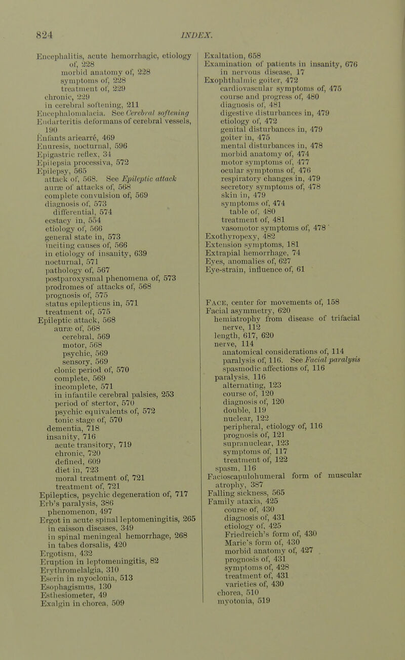 Encephalitis, acute hemorrhagic, etiology of, 228 morbid anatomy of, 228 symptoms of, 228 treatment of, 22!) chronic, 229 iu cerebral softening, 211 Encephalomalacia. See < 'erebral .softening Endarteritis deformans of cerebral vessels, 190 (infants ariearre, 469 Enuresis, nocturnal, 596 Epigastric reflex, i Epilepsia processiva, 572 Epilepsy, 565 attack of, r>68. See Epileptic attack aurse of attacks of, 568 complete convulsion of, 569 diagnosis of, 573 differential, 574 ecstacy in, 554 etiology of, 5(56 general state iu, 573 inciting causes of, 566 in etiology of insanity, 639 uocturual, 571 pathology of, 567 postparoxysmal phenomena of, 573 prodromes of attacks of, 568 prognosis of, 575 status epilepticus in, 571 treatment of, 575 Epileptic attack, 568 aurae of, 568 cerebral, 569 motor, 568 psychic, 569 sensory, 569 clonic period of, 570 complete, 569 incomplete, 571 in infantile cerebral palsies, 253 period of stertor, 57U psychic equivalents of, 572 tonic stage of, 570 dementia, 718 insanity, 716 acute transitory, 719 chronic, 720 denned, 609 diet in, 723 moral treatment of, 721 treatment of, 721 Epileptics, psychic degeneration of, 717 Erb's paralysis, 386 phenomenon, 497 Ergot in acute spinal leptomeningitis, 265 in caisson diseases, 349 in spinal meningeal hemorrhage, 268 in tabes dorsalis, 420 Ergotism, 432 Eruption in leptomeningitis, 82 Erythromelalgia, 310 Eserin in myoclonia, 513 Esophagismus, 130 Esthesiometer, 49 Exalgin in chorea, 509 Exaltation, 658 Examination of patients in insanity, 676 in nervous disease, 17 Exophthalmic goiter, 472 cardiovascular symptoms of, 475 course and progress of, 480 diagnosis of, 481 digestive disturbances in, 479 etiology of, 472 genital disturbances in, 479 goiter in, 475 mental disturbances in, 478 morbid anatomy of, 474 motor symptoms of, 477 ocular symptoms of, 476 respiratory changes in, 479 secretory symptoms of, 478 skin in, 479 symptoms of, 474 table of, 480 treatment of, 481 vasomotor symptoms of, 478 * Exothyropexy, 482 Extension symptoms, 181 Extrapial hemorrhage, 74 Eyes, anomalies of, 627 Eye-strain, influence of, 61 Face, center for movements of, 158 Facial asymmetry, 620 hemiatrophy from disease of trifacial nerve, 112 length, 617, 620 nerve, 114 anatomical considerations of, 114 paralysis of, 116. See Facial paralysis spasmodic affections of. 116 paralysis, 116 alternating, 123 course of, 120 diagnosis of, 120 double, 119 nuclear, 122 peripheral, etiology of, 116 prognosis of, 121 supranuclear, 123 symptoms of, 117 treatment of, 122 spasm, 116 Facioscapulohumeral form of muscular atrophy, 387 Falling sickness, 565 Family ataxia, 425 course of, 430 diagnosis of, 431 etiology of, 425 Friedreich's form of, 430 Marie's form of, 430 morbid anatomy of, 427 prognosis of, 431 symptoms of, 428 treatment of, 431 varieties of, 430 chorea, 510 myotonia, 519