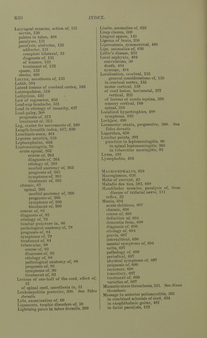 Laryngeal muscles, action of, 131 nerves, 130 palsies in tabes, 408 paralyses, L31 paralysis, abductor, 133 adductor, 131 complete bilateral, 33 diagnosis of, 131 of tensors, 132 treatment of, 133 spasm, 133 stroke, 408 Larynx, anesthesia of, 133 Latah, 584 l atent lesions of cerebral cortex, 162 Lateropnlsion, 516 Lathyrism, 432 Law of regression, 656 Lead-cap headache, 531 Lead in etiology of insanity, 637 Lead-palsy, 308 prognosis of, 313 treatment of, 313 Leg, center for movements of, 160 Length-breadth index, 617, 620 Leoutiasis ossea, 464 Leprous neurit is, :510 Leptocephalus, 616 Leptomeningitis, 76 acute spinal, 262 course of, 264 diagnosis of, 264 etiology of, 262 morbid anatomy of, 263 prognosis of, 265 symptoms of, 263 treatment of, 265 chronic, 87 spinal, 266 morbid anatomy of, 266 prognosis of, 266 symptoms of, 266 treatment of, 266 course of, 82 diagnosis of, 82 etiology of, 76 lumbar puncture in, 86 pathological anatomy of, 78 prognosis of, 84 symptoms of, 79 treatment of, 84 tubercular, 88 course of, 92 diagnosis of, 92 etiology of, 88 pathological anatomy of, 88 prognosis of, 92 symptoms of, 90 treatment of, 93 Lesions of one-half of the cord, effect of, 51 of spinal cord, anesthesia in, 51 Leukomyelitis posterior, 390. See Tabes dorsalis Lids, examination of, 60 Ligaments, trophic disorders of, 38 Lightning pains in tabes dorsalis, 399 Limbs, anomalies of, 632 Limp chorea, 508 Lingual spasm, 143 Lipoma of brain, 236 Lipomatosis, symmetrical, 488 Lips, anomalies of, 626 Little's disease, 252 Local asphyxia, 484 convulsions, 30 death, 484 syncope, 484 Localization, cerebral, 155 general considerations of, 155 in cerebral cortex, 155 motor cortical, 158 of cord lesion, horizontal, 327 vertical, 323 <if lesions of cauda ecpiina, 328 sensory cortical, 160 spinal, 316 Localized hypertrophies, 488 symptoms, 182 Lockjaw, 490 Locomotor ataxia, progressive, 390. See Tabes dorsalis Logorrhea, 659 Lumbar points, 292 puncture in leptomeningitis, 86 in spinal leptomeningitis, 265 in tubercular meningitis, 93 Lyssa, 492 Lyssophobia, 494 Macrocephalus, 616 Macroglossus, 626 Make of current, 42 Maladie des tics, 583, 668 Mandibular muscles, paralysis of, from disease of trifacial nerve, 111 reflex, 32 Mania, 694 acute delirious, 697 chronic, 698 course, of, 698 definition of, 694 dementia from, 698 diagnosis of, 699 etiology of, 694 gravis, 697 intermittent, 698 mental symptoms of, 694 mitis, 697 pathology of, 698 periodical, 697 physical symptoms of, 697 prognosis of, 699 recurrent, 698 transitory, 697 treatment of, 699 varieties of, 697 Marantic sinus thrombosis, 221. See Sinus thrombosis Massage in anterior poliomyelitis, 363 in combined sclerosis of cord, 424 in exophthalmic goiter, 481 in facial paralysis, 122