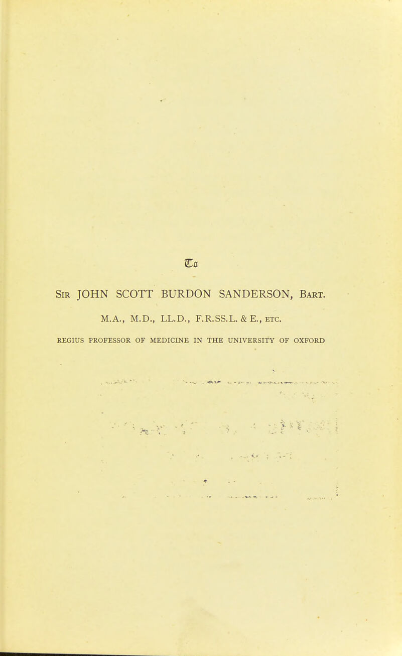 Sir JOHN SCOTT BURDON SANDERSON, Bart. M.A., M.D., LL.D., F.R.SS.L. & E., etc. REGIUS PROFESSOR OF MEDICINE IN THE UNIVERSITY OF OXFORD