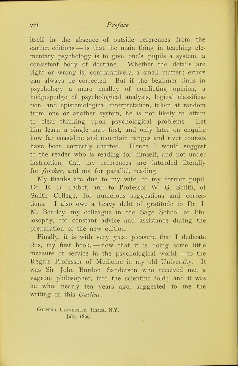 itself in the absence of outside references from the earlier, editions — is that the main thing in teaching ele- mentary psychology is to give one's pupils a system, a consistent body of doctrine. Whether the details are right or wrong is, comparatively, a small matter; errors can always be corrected. But if the beginner finds in psychology a mere medley of conflicting opinion, a hodge-podge of psychological analysis, logical classifica- tion, and epistemological interpretation, taken at random from one or another system, he is not likely to attain to clear thinking upon psychological problems. Let him learn a single map first, and only later on enquire how far coast-line and mountain ranges and river courses have been correctly charted. Hence I would suggest to the reader who is reading for himself, and not under instruction, that my references are intended literally for further, and not for parallel, reading. My thanks are due to my wife, to my former pupil. Dr. E. B. Talbot, and to Professor W. G. Smith, of Smith College, for numerous suggestions and correc- tions. I also owe a heavy debt of gratitude to Dr. I. M. Bentley, my colleague in the Sage School of Phi- losophy, for constant advice and assistance during the preparation of the new edition. Finally, it is with very great pleasure that I dedicate this, my first book, — now that it is doing some little measure of service in the psychological world, — to the Regius Professor of Medicine in my old University. It was Sir John Burdon Sanderson who received me, a vagrom philosopher, into the scientific fold; and it was he who, nearly ten years ago, suggested to me the writing of this Outline. Cornell University, Ithaca, N.Y. July, 1899.