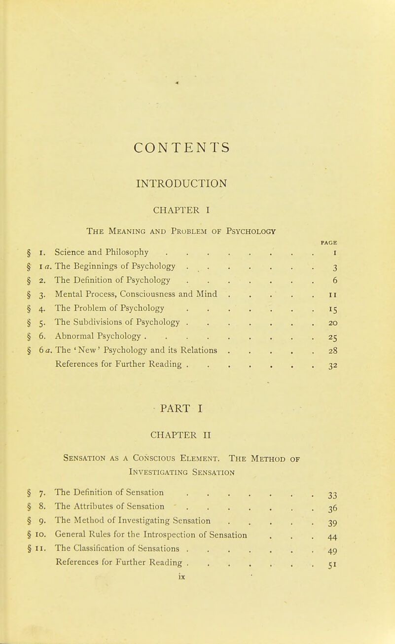 CONTENTS INTRODUCTION CHAPTER I The Meaning and Problem of Psychology PAGE § 1. Science and Philosophy ........ i § I a. The Beginnings of Psychology 3 § 2. The Definition of Psychology . . . . . . . 6 § 3. Mental Process, Consciousness and Mind . . . . .11 § 4. The Problem of Psychology 15 § 5. The Subdivisions of Psychology ....... 20 § 6. Abnormal Psychology ......... 25 § 6 a. The ' New' Psychology and its Relations 28 References for Further Reading 32 PART I CHAPTER II Sensation as a Conscious Element. The Method of Investigating Sensation § 7. The Definition of Sensation 33 § 8. The Attributes of Sensation 36 § 9. The Method of Investigating Sensation 39 § 10. General Rules for the Introspection of Sensation ... 44 §11. The Classification of Sensations 49 References for Further Reading