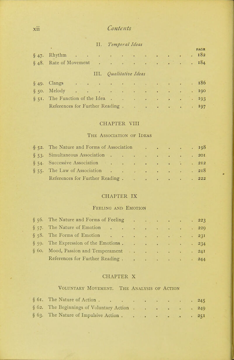 11. Temporal Ideas PACK § 47. Rhythm ...... c .... 182 § 48. Rate of Movement  . . 184 III. Qualitative Ideas § 49. Clangs 186 § 50. Melody 190 §51. The Function of the Idea . -193 References for Further Reading 197 CHAPTER VIII The Association of Ideas §52. The Nature and Forms of Association 198 § 53. Simultaneous Association ........ 201 § 54. Successive Association .212 § 55. The Law of Association . 218 References for Further Reading ....... 222 CHAPTER IX Feeling and Emotion §56. The Nature and Forms of Feeling 223 §57. The Nature of Emotion 229 § 58. The Forms of Emotion 231 § 59. The Expression of the Emotions 234 § 60. Mood, Passion and Temperament 241 References for Further Reading 244 CHAPTER X Voluntary Movement. The Analysis of Action § 61. The Nature of Action 245 § 62. The Beginnings of Voluntary Action 249 § 63. The Nature of Impulsive Action 251