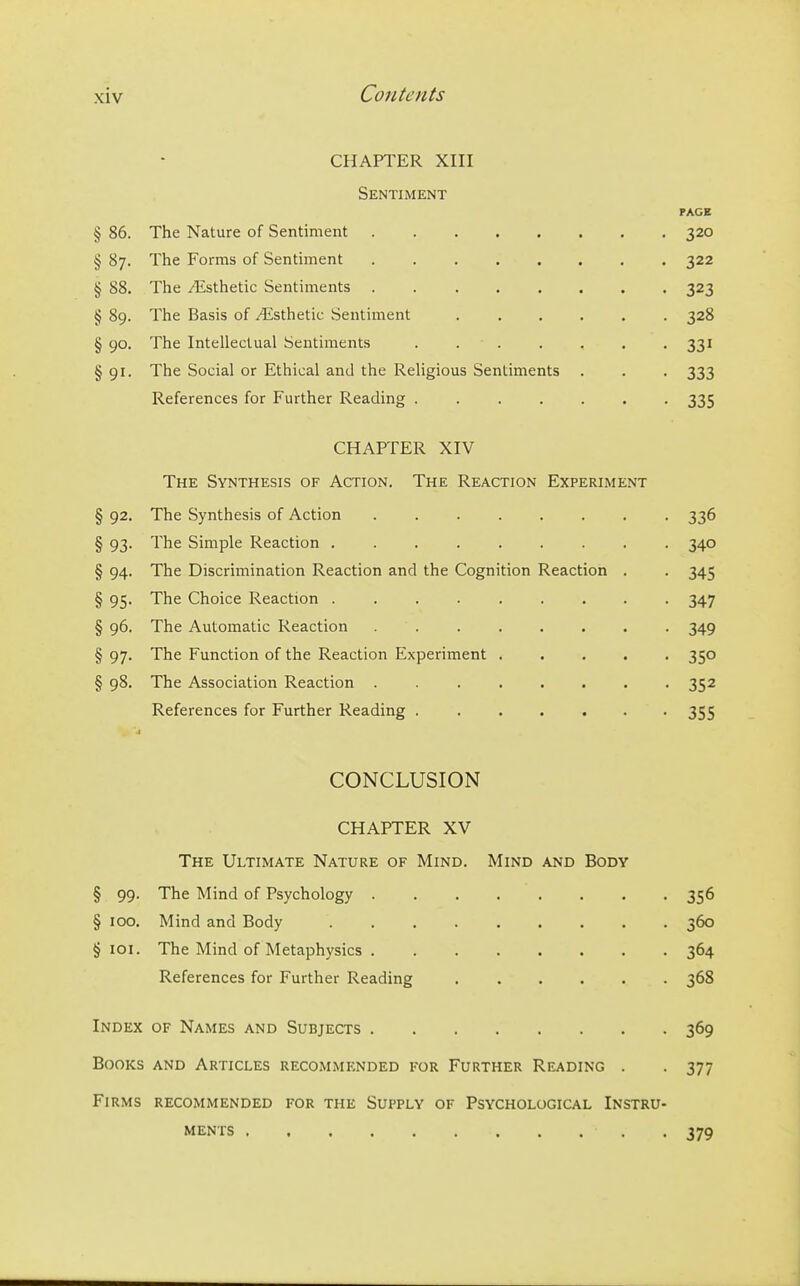 CHAPTER XIII Sentiment PAGE § 86. The Nature of Sentiment 320 § 87. The Forms of Sentiment 322 § 88. The Esthetic Sentiments 323 § 89. The Basis of /4isthetic Sentiment 328 § 90. The Intellectual Sentiments 331 §91. The Social or Ethical and the Religious Sentiments . . . 333 References for Further Reading 335 CHAPTER XIV The Synthesis of Action. The Reaction Experiment § 92. The Synthesis of Action 336 § 93. The Simple Reaction 340 § 94. The Discrimination Reaction and the Cognition Reaction . . 345 § 95. The Choice Reaction 347 § 96. The Automatic Reaction . 349 § 97. The Function of the Reaction Experiment 350 § 98. The Association Reaction . 352 References for Further Reading 355 CONCLUSION CHAPTER XV The Ultimate Nature of Mind. Mind and Body § 99. The Mind of Psychology 356 § 100, Mind and Body 360 § loi. The Mind of Metaphysics 364 References for Further Reading 368 Index of Names and Subjects 369 Books and Articles recommended for Further Reading . . 377 Firms recommended for the Supply of Psychological Instru- ments . . 379