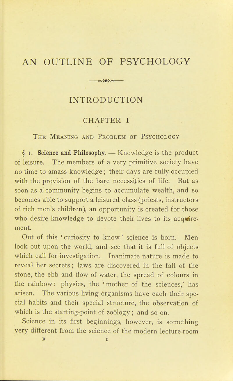 AN OUTLINE OF PSYCHOLOGY INTRODUCTION CHAPTER I The Meaning and Problem of Psychology § I. Science and Philosophy. — Knowledge is the product of leisure. The members of a very primitive society have no time to amass knowledge; their days are fully occupied with the provision of the bare necessities of life. But as soon as a community begins to accumulate wealth, and so becomes able to support a leisured class (priests, instructors of rich men's children), an opportunity is created for those who desire knowledge to devote their lives to its acqiiire- ment. Out of this ' curiosity to know' science is born. Men look out upon the world, and see that it is full of objects which call for investigation. Inanimate nature is made to reveal her secrets; laws are discovered in the fall of the stone, the ebb and flow of water, the spread of colours in the rainbow: physics, the ' mother of the sciences,' has arisen. The various living organisms have each their spe- cial habits and their special structure, the observation of which is the starting-point of zoology; and so on. Science in its first beginnings, however, is something very different from the science of the modern lecture-room