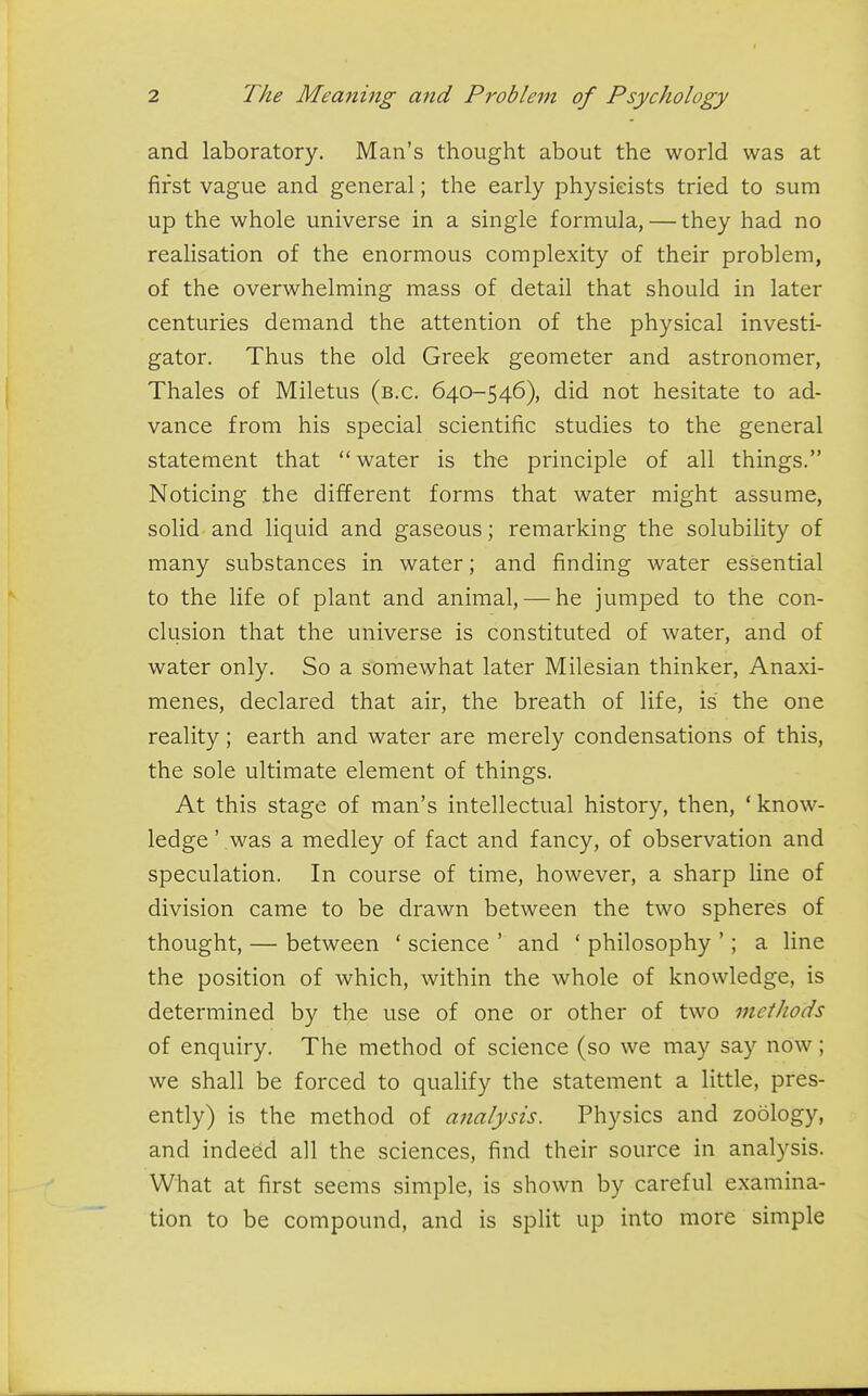 and laboratory. Man's thought about the world was at first vague and general; the early physicists tried to sum j up the whole universe in a single formula, — they had no j realisation of the enormous complexity of their problem, | of the overwhelming mass of detail that should in later i centuries demand the attention of the physical investi- ! gator. Thus the old Greek geometer and astronomer, Thales of Miletus (b.c. 640-546), did not hesitate to ad- 1 vance from his special scientific studies to the general i statement that water is the principle of all things. Noticing the different forms that water might assume, solid and liquid and gaseous; remarking the solubility of ' many substances in water; and finding water essential to the life of plant and animal, — he jumped to the con- < elusion that the universe is constituted of water, and of water only. So a somewhat later Milesian thinker, Anaxi- menes, declared that air, the breath of life, is the one reality; earth and water are merely condensations of this, I the sole ultimate element of things. I At this stage of man's intellectual history, then, ' know- ; ledge' was a medley of fact and fancy, of observation and ! speculation. In course of time, however, a sharp line of ' division came to be drawn between the two spheres of thought, — between ' science ' and ' philosophy '; a line the position of which, within the whole of knowledge, is determined by the use of one or other of two methods of enquiry. The method of science (so we may say now; ' we shall be forced to qualify the statement a little, pres- ently) is the method of analysis. Physics and zoology, and indeed all the sciences, find their source in analysis. | What at first seems simple, is shown by careful examina- , tion to be compound, and is split up into more simple \ 1