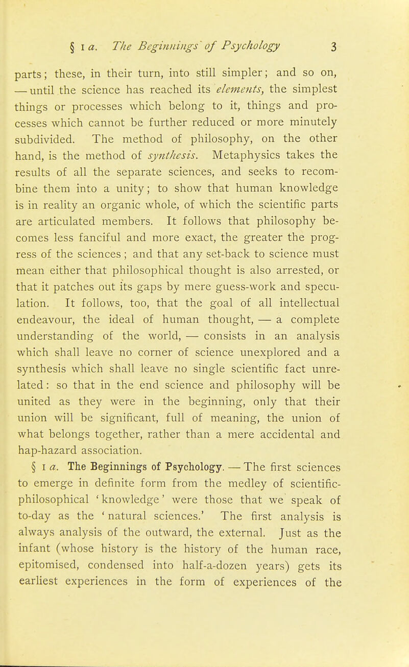 parts; these, in their turn, into still simpler; and so on, — until the science has reached its elements, the simplest things or processes which belong to it, things and pro- cesses which cannot be further reduced or more minutely subdivided. The method of philosophy, on the other hand, is the method of synthesis. Metaphysics takes the results of all the separate sciences, and seeks to recom- bine them into a unity; to show that human knowledge is in reality an organic whole, of which the scientific parts are articulated members. It follows that philosophy be- comes less fanciful and more exact, the greater the prog- ress of the sciences ; and that any set-back to science must mean either that philosophical thought is also arrested, or that it patches out its gaps by mere guess-work and specu- lation. It follows, too, that the goal of all intellectual endeavour, the ideal of human thought, — a complete understanding of the world, — consists in an analysis which shall leave no corner of science unexplored and a synthesis which shall leave no single scientific fact unre- lated : so that in the end science and philosophy will be united as they were in the beginning, only that their union will be significant, full of meaning, the union of what belongs together, rather than a mere accidental and hap-hazard association. § I a. The Beginnings of Psychology. — The first sciences to emerge in definite form from the medley of scientific- philosophical ' knowledge' were those that we speak of to-day as the ' natural sciences.' The first analysis is always analysis of the outward, the external. Just as the infant (whose history is the history of the human race, epitomised, condensed into half-a-dozen years) gets its earliest experiences in the form of experiences of the