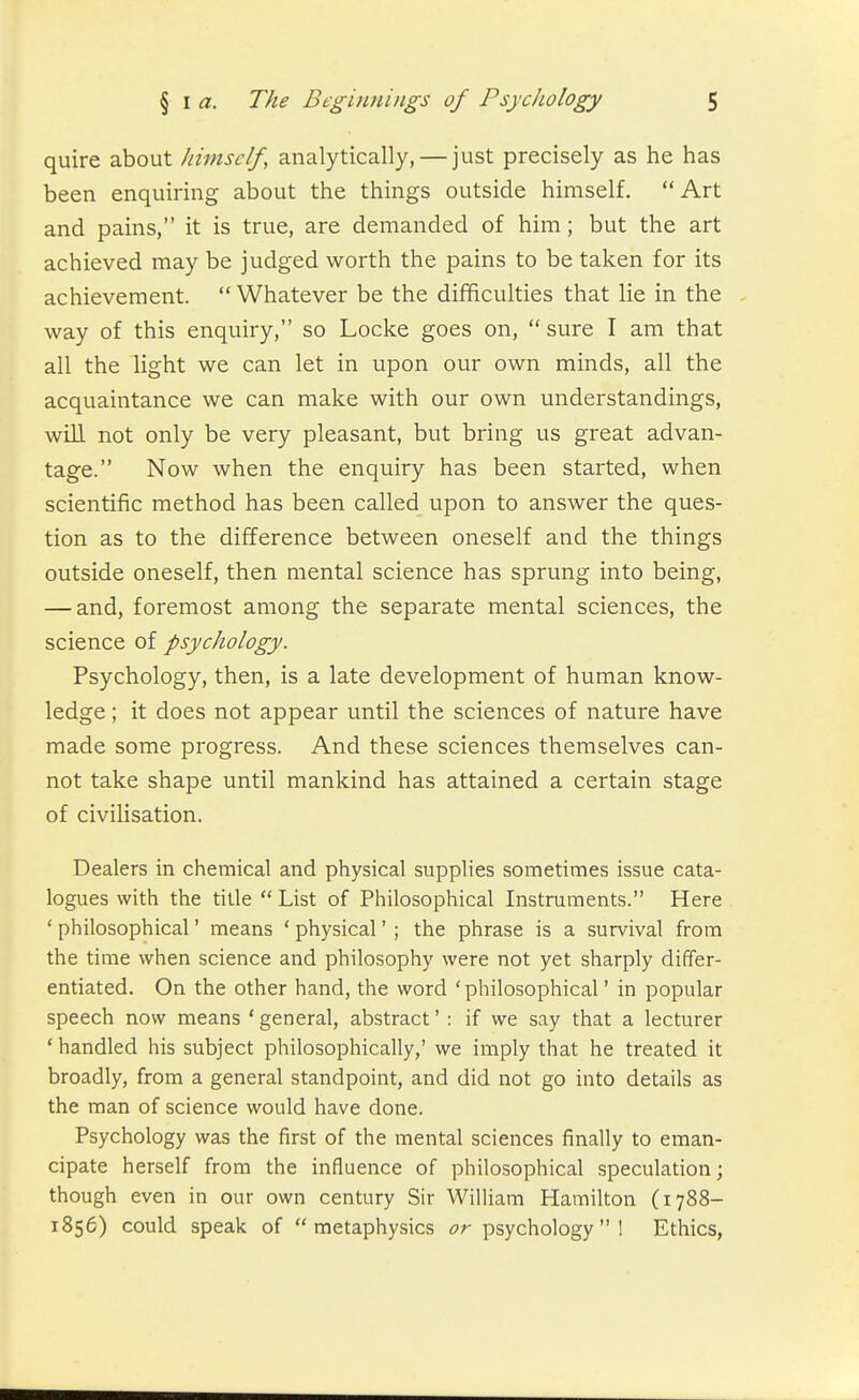 quire about himself, analytically, — just precisely as he has been enquiring about the things outside himself. Art and pains, it is true, are demanded of him; but the art achieved may be judged worth the pains to be taken for its achievement.  Whatever be the difficulties that lie in the , way of this enquiry, so Locke goes on,  sure I am that all the light we can let in upon our own minds, all the acquaintance we can make with our own understandings, will not only be very pleasant, but bring us great advan- tage. Now when the enquiry has been started, when scientific method has been called upon to answer the ques- tion as to the difference between oneself and the things outside oneself, then mental science has sprung into being, — and, foremost among the separate mental sciences, the science of psychology. Psychology, then, is a late development of human know- ledge ; it does not appear until the sciences of nature have made some progress. And these sciences themselves can- not take shape until mankind has attained a certain stage of civilisation. Dealers in chemical and physical supplies sometimes issue cata- logues with the title  List of Philosophical Listruments. Here ' philosophical' means ' physical' ; the phrase is a survival from the time when science and philosophy were not yet sharply differ- entiated. On the other hand, the word 'philosophical' in popular speech now means ' general, abstract' : if we say that a lecturer * handled his subject philosophically,' we imply that he treated it broadly, from a general standpoint, and did not go into details as the man of science would have done. Psychology was the first of the mental sciences finally to eman- cipate herself from the influence of philosophical speculation; though even in our own century Sir WilUam Hamilton (1788- 1856) could speak of metaphysics or psychology! Ethics,