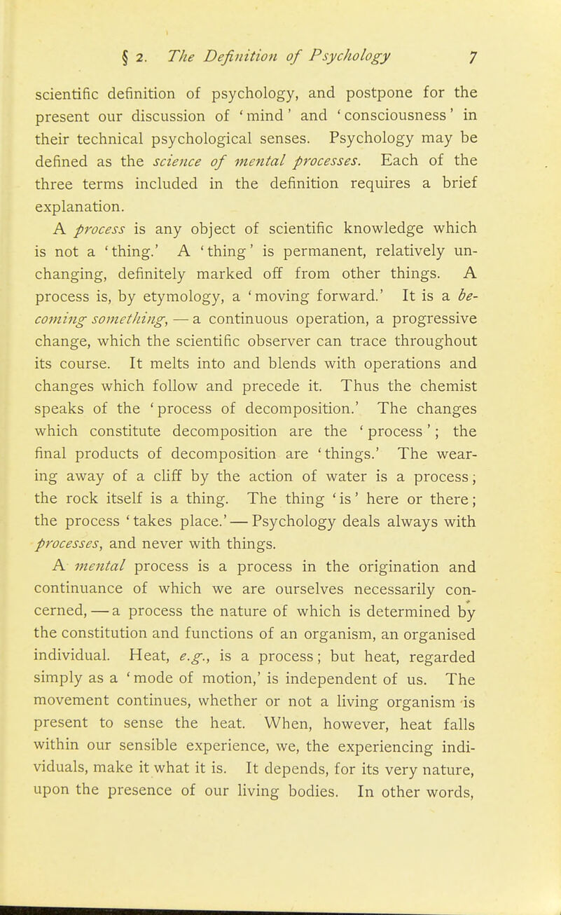 scientific definition of psychology, and postpone for the present our discussion of * mind' and ' consciousness' in their technical psychological senses. Psychology may be defined as the science of mental processes. Each of the three terms included in the definition requires a brief explanation. A process is any object of scientific knowledge which is not a 'thing.' A 'thing' is permanent, relatively un- changing, definitely marked off from other things. A process is, by etymology, a 'moving forward.' It is a be- co7ning sometliing, — a continuous operation, a progressive change, which the scientific observer can trace throughout its course. It melts into and blends with operations and changes which follow and precede it. Thus the chemist speaks of the 'process of decomposition.' The changes which constitute decomposition are the ' process'; the final products of decomposition are 'things.' The wear- ing away of a cliff by the action of water is a process; the rock itself is a thing. The thing ' is' here or there; the process 'takes place.' — Psychology deals always with processes, and never with things. A mental process is a process in the origination and continuance of which we are ourselves necessarily con- cerned, — a process the nature of which is determined by the constitution and functions of an organism, an organised individual. Heat, e.g., is a process; but heat, regarded simply as a 'mode of motion,' is independent of us. The movement continues, whether or not a living organism is present to sense the heat. When, however, heat falls within our sensible experience, we, the experiencing indi- viduals, make it what it is. It depends, for its very nature, upon the presence of our living bodies. In other words,