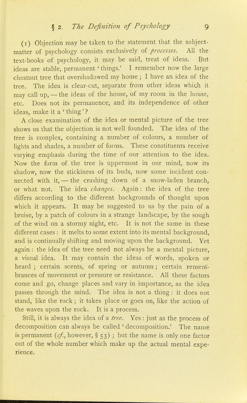 (i) Objection may be taken to the statement that the subject- matter of psychology consists exclusively of processes. All the text-books of psychology, it may be said, treat of ideas. But ideas are stable, permanent ' things.' I remember now the large chestnut tree that overshadowed ray home; I have an idea of the tree. The idea is clear-cut, separate from other ideas which it may call up, — the ideas of the house, of my room in the house, etc. Does not its permanence, and its independence of other ideas, make it a ' thing ' ? A close examination of the idea or mental picture of the tree shows us that the objection is not well founded. The idea of the tree is complex, containing a number of colours, a number of lights and shades, a number of forms. These constituents receive varying emphasis during the time of our attention to the idea. Now the form of the tree is uppermost in our mind, now its shadow, now the stickiness of its buds, now some incident con- nected with it, — the crashing down of a snow-laden branch, or what not. The idea changes. Again : the idea of the tree differs according to the different backgrounds of thought upon which it appears. It may be suggested to us by the pain of a bruise, by a patch of colours in a strange landscape, by the sough of the wind on a stormy night, etc. It is not the same in these different cases : it melts to some extent into its mental background, and is continually shifting and moving upon the background. Yet again : the idea of the tree need not always be a mental picture, a visual idea. It may contain the ideas of words, spoken or heard ; certain scents, of spring or autumn; certain remem- brances of movement or pressure or resistance. All these factors come and go, change places and vary in importance, as the idea passes through the mind. The idea is not a thing : it does not stand, like the rock; it takes place or goes on, like the action of the waves upon the rock. It is a process. Still, it is always the idea of a free. Yes : just as the process of decomposition can always be called ' decomposition.' The name is permanent {c/., however, § 53) ; but the name is only one factor out of the whole number which make up the actual mental expc rience.