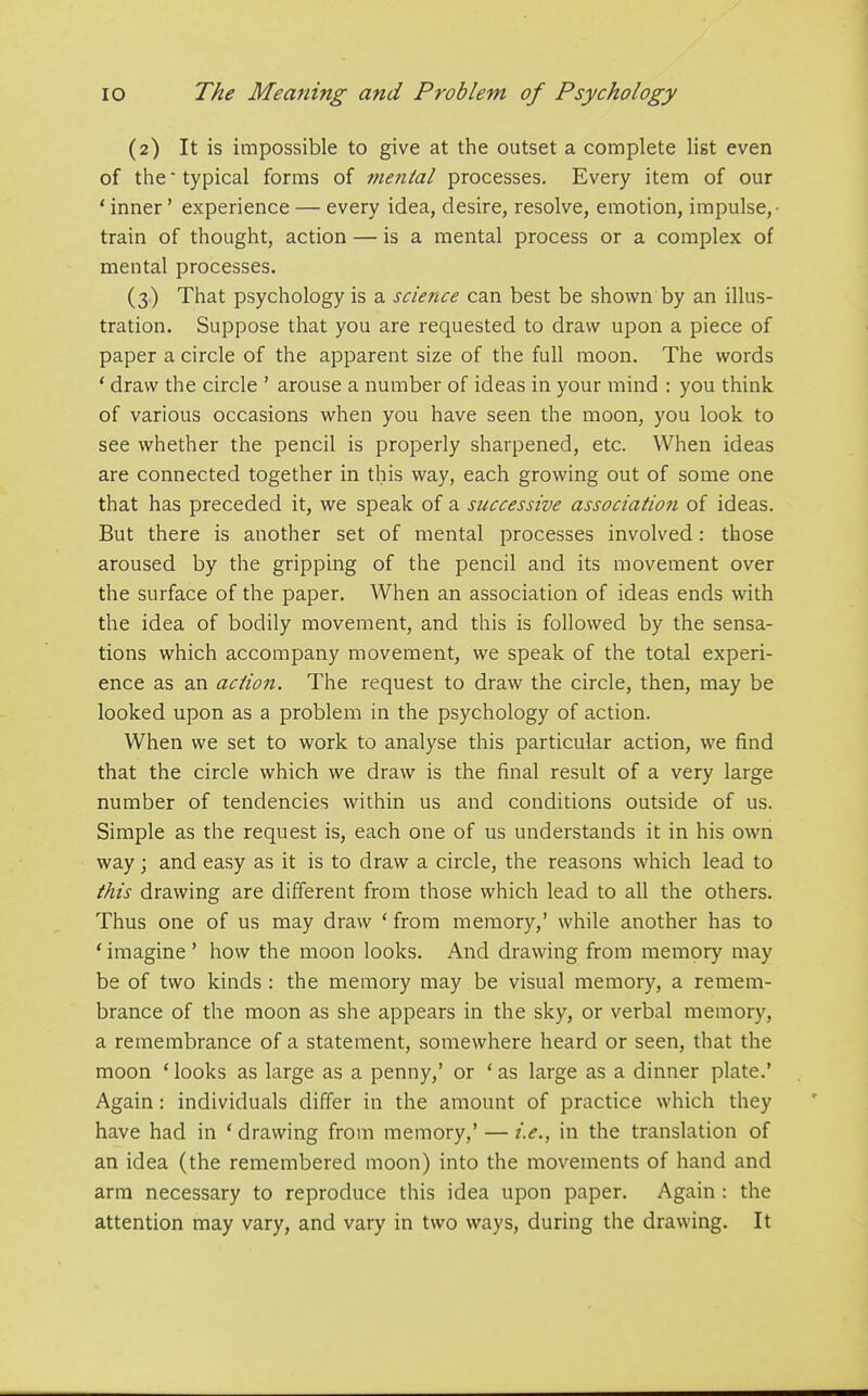 (2) It is impossible to give at the outset a complete list even of the typical forms of mental processes. Every item of our * inner' experience — every idea, desire, resolve, emotion, impulse,- train of thought, action — is a mental process or a complex of mental processes. (3) That psychology is a science can best be shown by an illus- tration. Suppose that you are requested to draw upon a piece of paper a circle of the apparent size of the full moon. The words * draw the circle ' arouse a number of ideas in your mind : you think of various occasions when you have seen the moon, you look to see whether the pencil is properly sharpened, etc. When ideas are connected together in this way, each growing out of some one that has preceded it, we speak of a successive association of ideas. But there is another set of mental processes involved: those aroused by the gripping of the pencil and its movement over the surface of the paper. When an association of ideas ends with the idea of bodily movement, and this is followed by the sensa- tions which accompany movement, we speak of the total experi- ence as an action. The request to draw the circle, then, may be looked upon as a problem in the psychology of action. When we set to work to analyse this particular action, we find that the circle which we draw is the final result of a very large number of tendencies within us and conditions outside of us. Simple as the request is, each one of us understands it in his own way; and easy as it is to draw a circle, the reasons which lead to this drawing are different from those which lead to all the others. Thus one of us may draw ' from memory,' while another has to ' imagine ' how the moon looks. And drawing from memory may be of two kinds : the memory may be visual memory, a remem- brance of the moon as she appears in the sky, or verbal memory, a remembrance of a statement, somewhere heard or seen, that the moon ' looks as large as a penny,' or ' as large as a dinner plate.' Again: individuals differ in the amount of practice which they have had in * drawing from memory,' — i.e., in the translation of an idea (the remembered moon) into the movements of hand and arm necessary to reproduce this idea upon paper. Again : the attention may vary, and vary in two ways, during the drawing. It