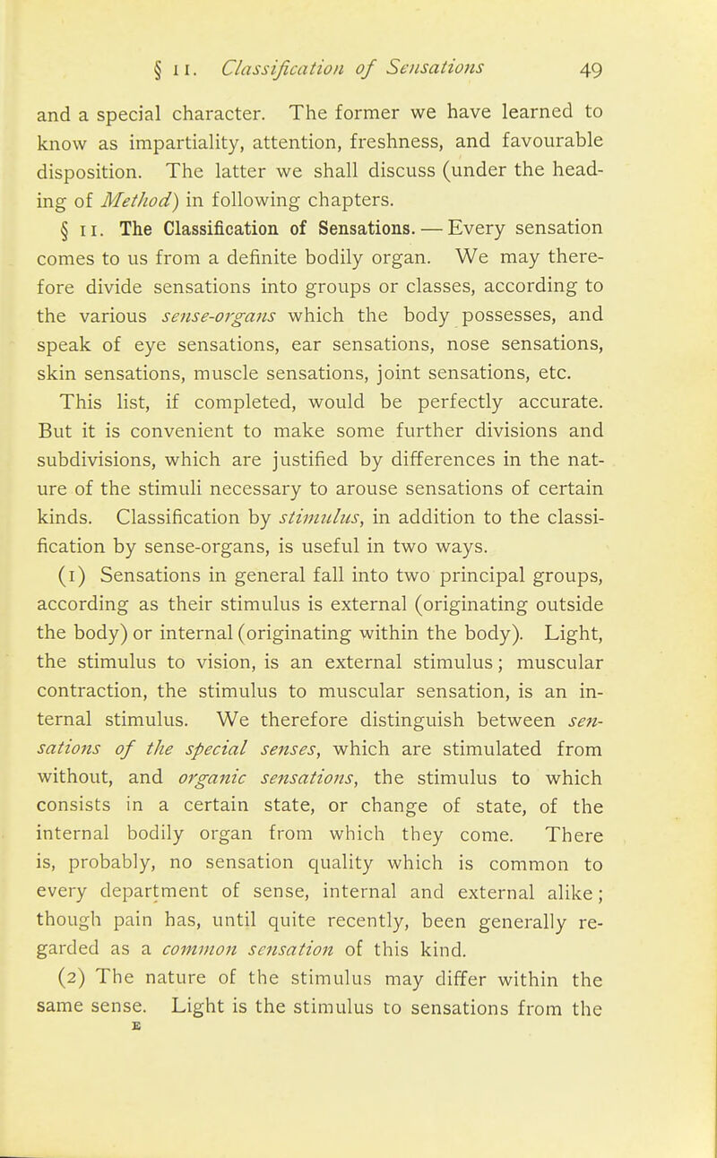 and a special character. The former we have learned to know as impartiality, attention, freshness, and favourable disposition. The latter we shall discuss (under the head- ing of Method) in following chapters. § II. The Classification of Sensations. — Every sensation comes to us from a definite bodily organ. We may there- fore divide sensations into groups or classes, according to the various sense-organs which the body possesses, and speak of eye sensations, ear sensations, nose sensations, skin sensations, muscle sensations, joint sensations, etc. This list, if completed, would be perfectly accurate. But it is convenient to make some further divisions and subdivisions, which are justified by differences in the nat- ure of the stimuli necessary to arouse sensations of certain kinds. Classification by stinnihis, in addition to the classi- fication by sense-organs, is useful in two ways. (1) Sensations in general fall into two principal groups, according as their stimulus is external (originating outside the body) or internal (originating within the body). Light, the stimulus to vision, is an external stimulus; muscular contraction, the stimulus to muscular sensation, is an in- ternal stimulus. We therefore distinguish between sen- sations of the special senses, which are stimulated from without, and organic sensations, the stimulus to which consists in a certain state, or change of state, of the internal bodily organ from which they come. There is, probably, no sensation quality which is common to every department of sense, internal and external alike; though pain has, until quite recently, been generally re- garded as a common sensation of this kind. (2) The nature of the stimulus may differ within the same sense. Light is the stimulus to sensations from the