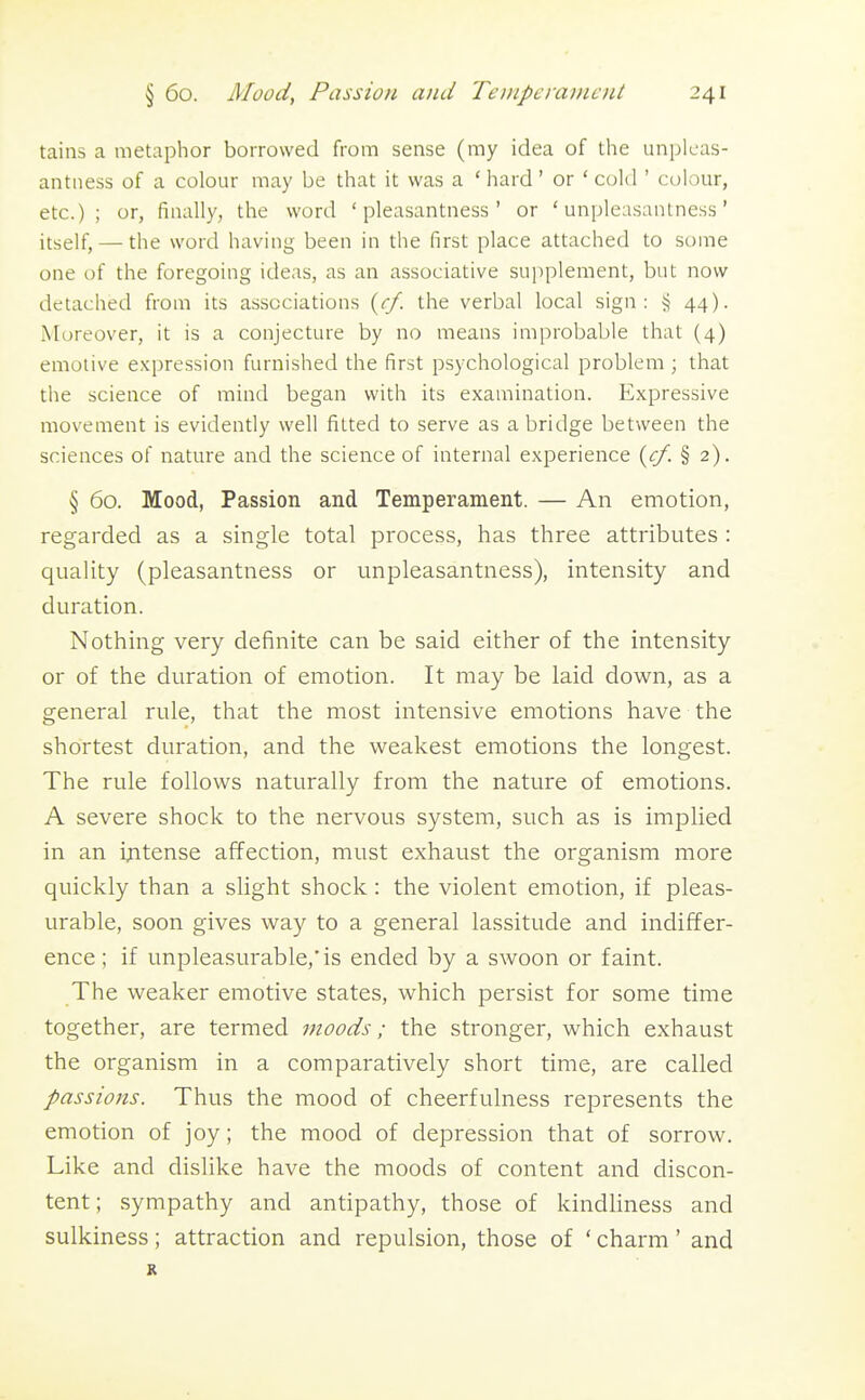 tains a metaphor borrowed from sense (my idea of the unpleas- antness of a colour may be that it was a ' hard' or ' cold ' colour, etc.); or, finally, the word 'pleasantness' or 'unpleasantness' itself, — the word having been in the first place attached to some one of the foregoing ideas, as an associative sui)plement, but now detached from its associations {cf. the verbal local sign: § 44). Moreover, it is a conjecture by no means improbable that (4) emotive expression furnished the first psychological problem ; that the science of mind began with its examination. Expressive movement is evidently well fitted to serve as a bridge between the sciences of nature and the science of internal experience {cf. § 2). § 60. Mood, Passion and Temperament. — An emotion, regarded as a single total process, has three attributes : quality (pleasantness or unpleasantness), intensity and duration. Nothing very definite can be said either of the intensity or of the duration of emotion. It may be laid down, as a general rule, that the most intensive emotions have the shortest duration, and the weakest emotions the longest. The rule follows naturally from the nature of emotions. A severe shock to the nervous system, such as is implied in an ijitense affection, must exhaust the organism more quickly than a slight shock : the violent emotion, if pleas- urable, soon gives way to a general lassitude and indiffer- ence ; if unpleasurable,'is ended by a swoon or faint. The weaker emotive states, which persist for some time together, are termed moods; the stronger, which exhaust the organism in a comparatively short time, are called passions. Thus the mood of cheerfulness represents the emotion of joy; the mood of depression that of sorrow. Like and dislike have the moods of content and discon- tent ; sympathy and antipathy, those of kindliness and sulkiness; attraction and repulsion, those of ' charm' and R
