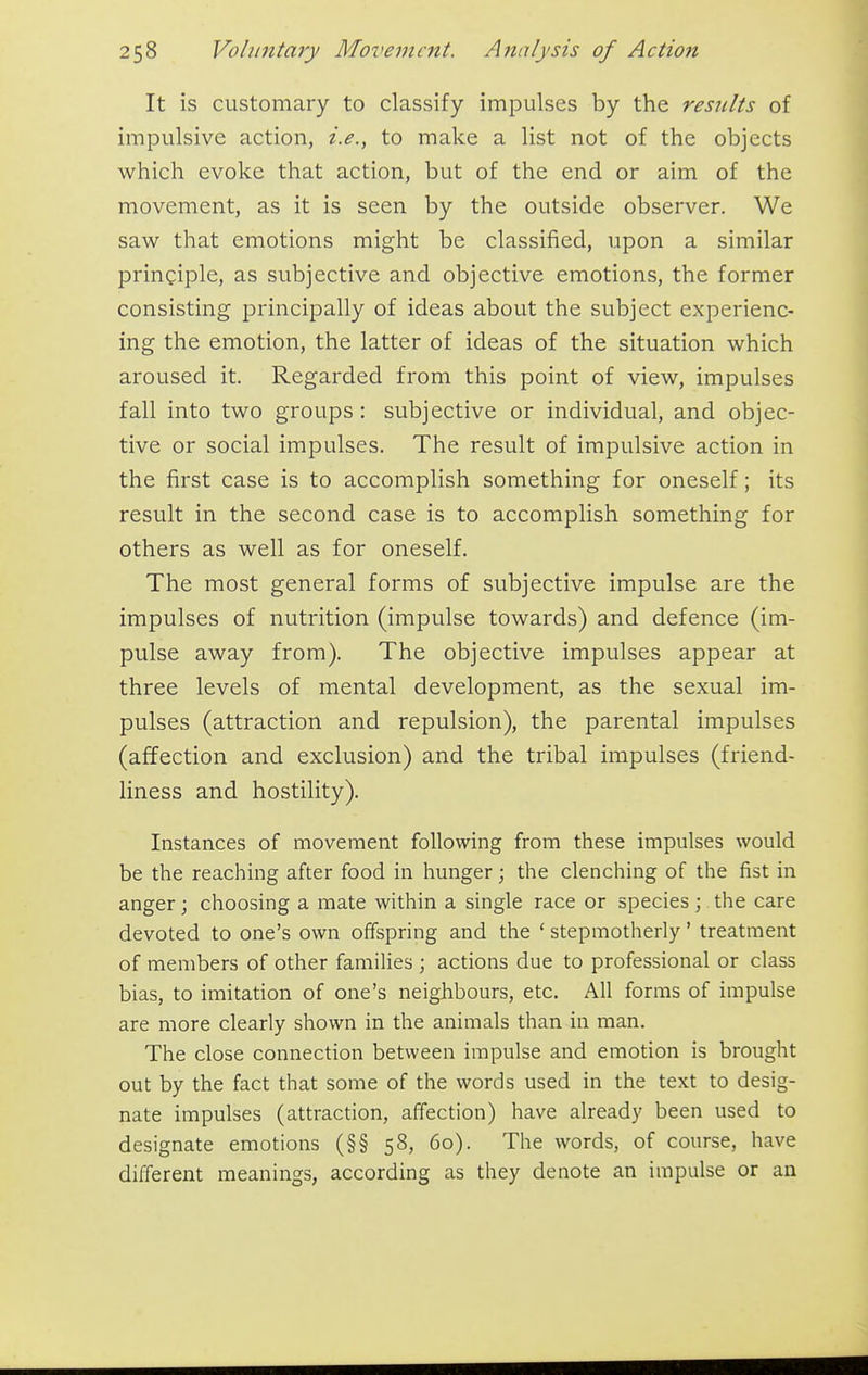 It is customary to classify impulses by the results of impulsive action, i.e., to make a list not of the objects which evoke that action, but of the end or aim of the movement, as it is seen by the outside observer. We saw that emotions might be classified, upon a similar principle, as subjective and objective emotions, the former consisting principally of ideas about the subject experienc- ing the emotion, the latter of ideas of the situation which aroused it. Regarded from this point of view, impulses fall into two groups: subjective or individual, and objec- tive or social impulses. The result of impulsive action in the first case is to accomplish something for oneself; its result in the second case is to accomplish something for others as well as for oneself. The most general forms of subjective impulse are the impulses of nutrition (impulse towards) and defence (im- pulse away from). The objective impulses appear at three levels of mental development, as the sexual im- pulses (attraction and repulsion), the parental impulses (affection and exclusion) and the tribal impulses (friend- liness and hostility). Instances of movement following from these impulses would be the reaching after food in hunger; the clenching of the fist in anger; choosing a mate within a single race or species ; the care devoted to one's own offspring and the ' stepmotherly' treatment of members of other families ; actions due to professional or class bias, to imitation of one's neighbours, etc. All forms of impulse are more clearly shown in the animals than in man. The close connection between impulse and emotion is brought out by the fact that some of the words used in the text to desig- nate impulses (attraction, affection) have already been used to designate emotions (§§ 58, 60). The words, of course, have different meanings, according as they denote an impulse or an