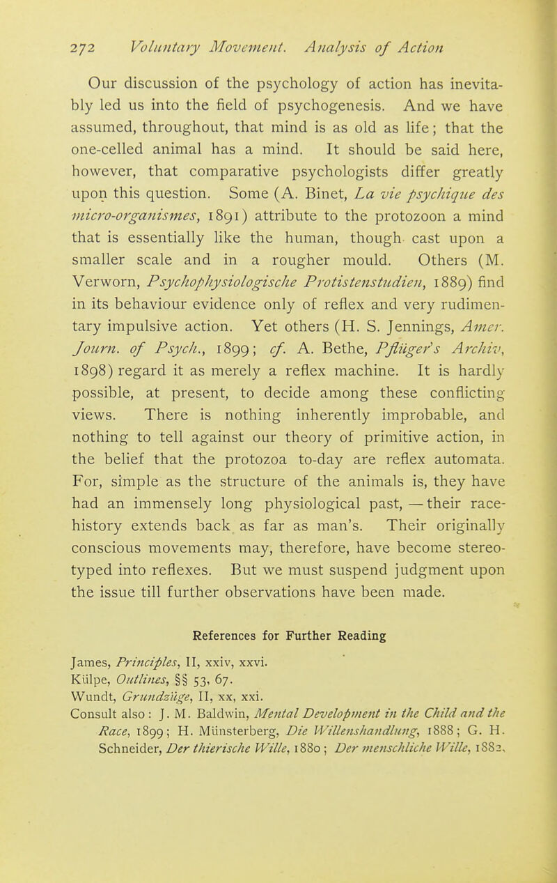 Our discussion of the psychology of action has inevita- bly led us into the field of psychogenesis. And we have assumed, throughout, that mind is as old as hfe; that the one-celled animal has a mind. It should be said here, however, that comparative psychologists differ greatly upon this question. Some (A. Binet, La vie psychiqiie des inicro-orga7iismes, 1891) attribute to the protozoon a mind that is essentially like the human, though cast upon a smaller scale and in a rougher mould. Others (M. Verworn, PsychophysiologiscJie Protistenstudien, 1889) find in its behaviour evidence only of reflex and very rudimen- tary impulsive action. Yet others (H. S. Jennings, Amer. Joiirn. of Psych., 1899; cf. A. Bethe, PfHige/s Archiv, 1898) regard it as merely a reflex machine. It is hardly possible, at present, to decide among these conflicting- views. There is nothing inherently improbable, and nothing to tell against our theory of primitive action, in the belief that the protozoa to-day are reflex automata. For, simple as the structure of the animals is, they have had an immensely long physiological past,—their race- history extends back as far as man's. Their originally conscious movements may, therefore, have become stereo- typed into reflexes. But we must suspend judgment upon the issue till further observations have been made. References for Further Reading James, Principles, II, xxiv, xxvi. Kiilpe, Outlines, §§ 53, 67. Wundt, Grtindziige, II, xx, xxi. Consult also : J. M. Baldwin, Mental Development in the Child and the Race, 1899; H. Munsterberg, Die Willenshandlung, 1888; G. H. Schneider, Der thierische Wille, 1880 ; Der menschliche Wille, 1882,