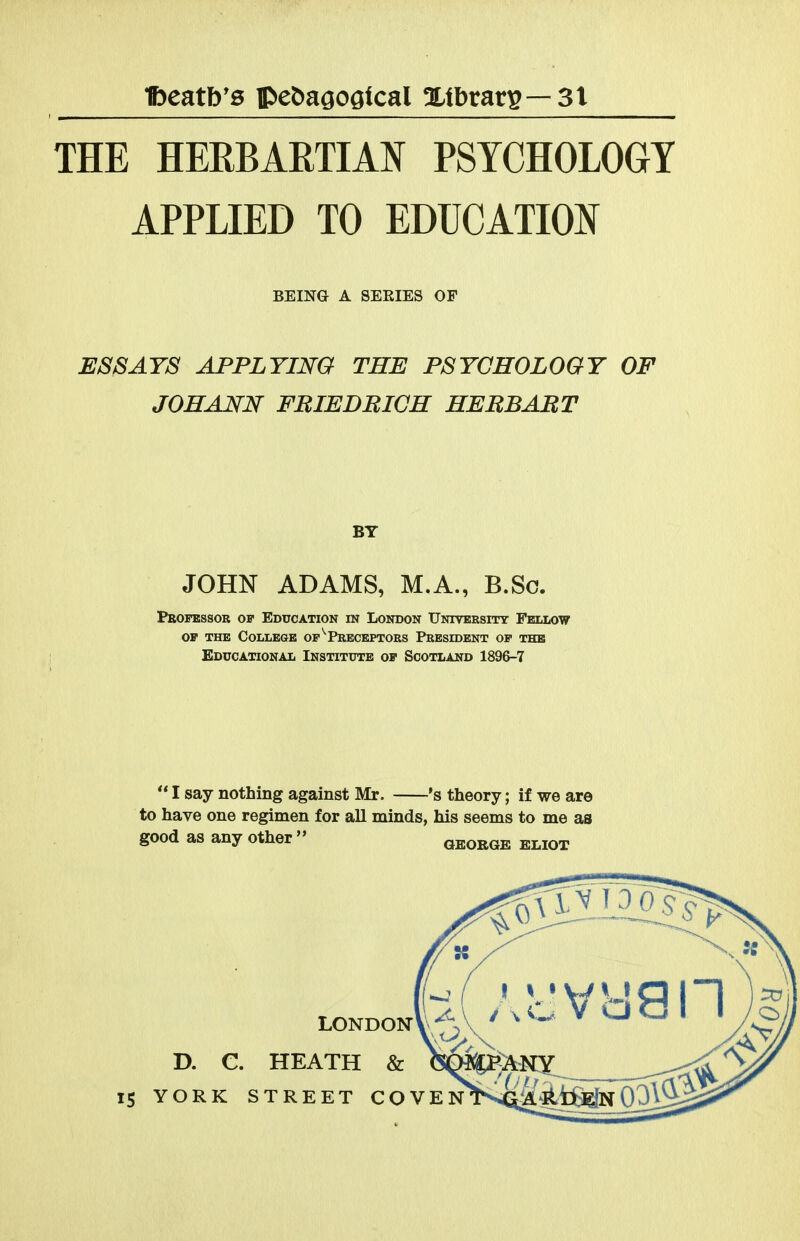 THE HERBARTIAN PSYCHOLOGY APPLIED TO EDUCATE EjSSAts applying the psychology of johann fbiedbich hebbabt JOHN ADAMS, M.A., B.So. Peofbssok op Education in London Untversitt Fellow OP THE College of ^Preceptors President op the Educational Institute op Scotland 1896-7  I say nothing against Mr. 's theory; if we are to have one regimen for all minds, his seems to me as BEING A SERIES OF BY good as any other GEORGE ELIOT 15 YORK STREET COVEN D. C. HEATH & londonV