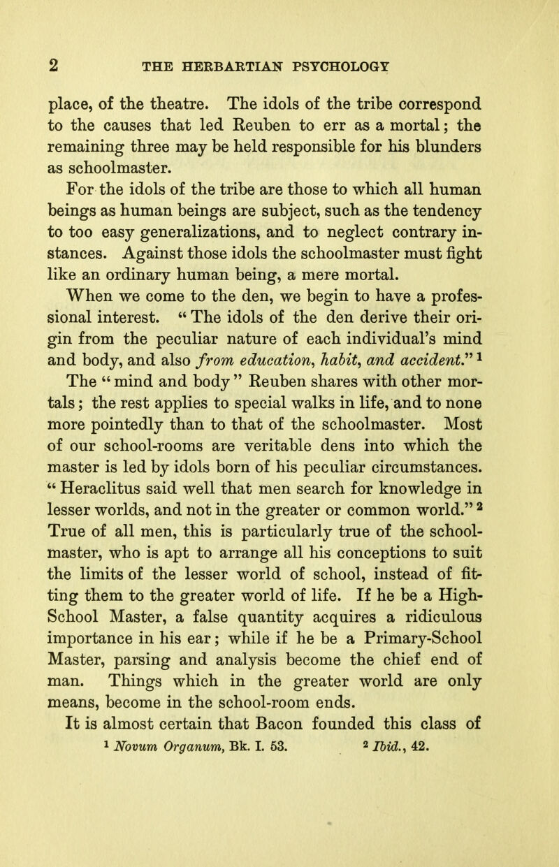 place, of the theatre. The idols of the tribe correspond to the causes that led Reuben to err as a mortal; the remaining three may be held responsible for his blunders as schoolmaster. For the idols of the tribe are those to which all human beings as human beings are subject, such as the tendency to too easy generalizations, and to neglect contrary in- stances. Against those idols the schoolmaster must fight like an ordinary human being, a mere mortal. When we come to the den, we begin to have a profes- sional interest.  The idols of the den derive their ori- gin from the peculiar nature of each individual's mind and body, and also from education^ habit, and accident.''^ ^ The  mind and body  Reuben shares with other mor- tals ; the rest applies to special walks in life, and to none more pointedly than to that of the schoolmaster. Most of our school-rooms are veritable dens into which the master is led by idols born of his peculiar circumstances.  Heraclitus said well that men search for knowledge in lesser worlds, and not in the greater or common world. ^ True of all men, this is particularly true of the school- master, who is apt to arrange all his conceptions to suit the limits of the lesser world of school, instead of fit- ting them to the greater world of life. If he be a High- School Master, a false quantity acquires a ridiculous importance in his ear; while if he be a Primary-School Master, parsing and analysis become the chief end of man. Things which in the greater world are only means, become in the school-room ends. It is almost certain that Bacon founded this class of 1 Novum Organum, Bk. I. 53. 2 mg,,^ 42.