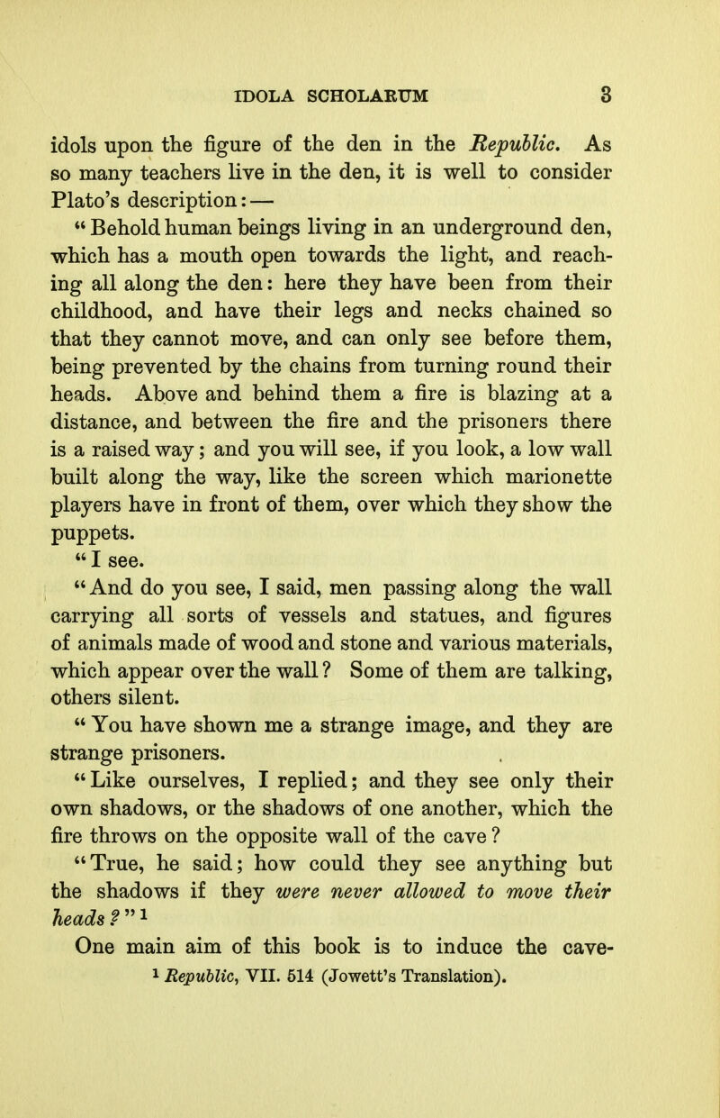 \ IDOLA SCHOLARUM 3 idols upon the figure of the den in the Bepublic, As so many teachers live in the den, it is well to consider Plato's description: —  Behold human beings living in an underground den, which has a mouth open towards the light, and reach- ing all along the den: here they have been from their childhood, and have their legs and necks chained so that they cannot move, and can only see before them, being prevented by the chains from turning round their heads. Above and behind them a fire is blazing at a distance, and between the fire and the prisoners there is a raised way; and you will see, if you look, a low wall built along the way, like the screen which marionette players have in front of them, over which they show the puppets.  I see.  And do you see, I said, men passing along the wall carrying all sorts of vessels and statues, and figures of animals made of wood and stone and various materials, which appear over the wall ? Some of them are talking, others silent.  You have shown me a strange image, and they are strange prisoners.  Like ourselves, I replied; and they see only their own shadows, or the shadows of one another, which the fire throws on the opposite wall of the cave ? True, he said; how could they see anything but the shadows if they were never allowed to move their heads One main aim of this book is to induce the cave-