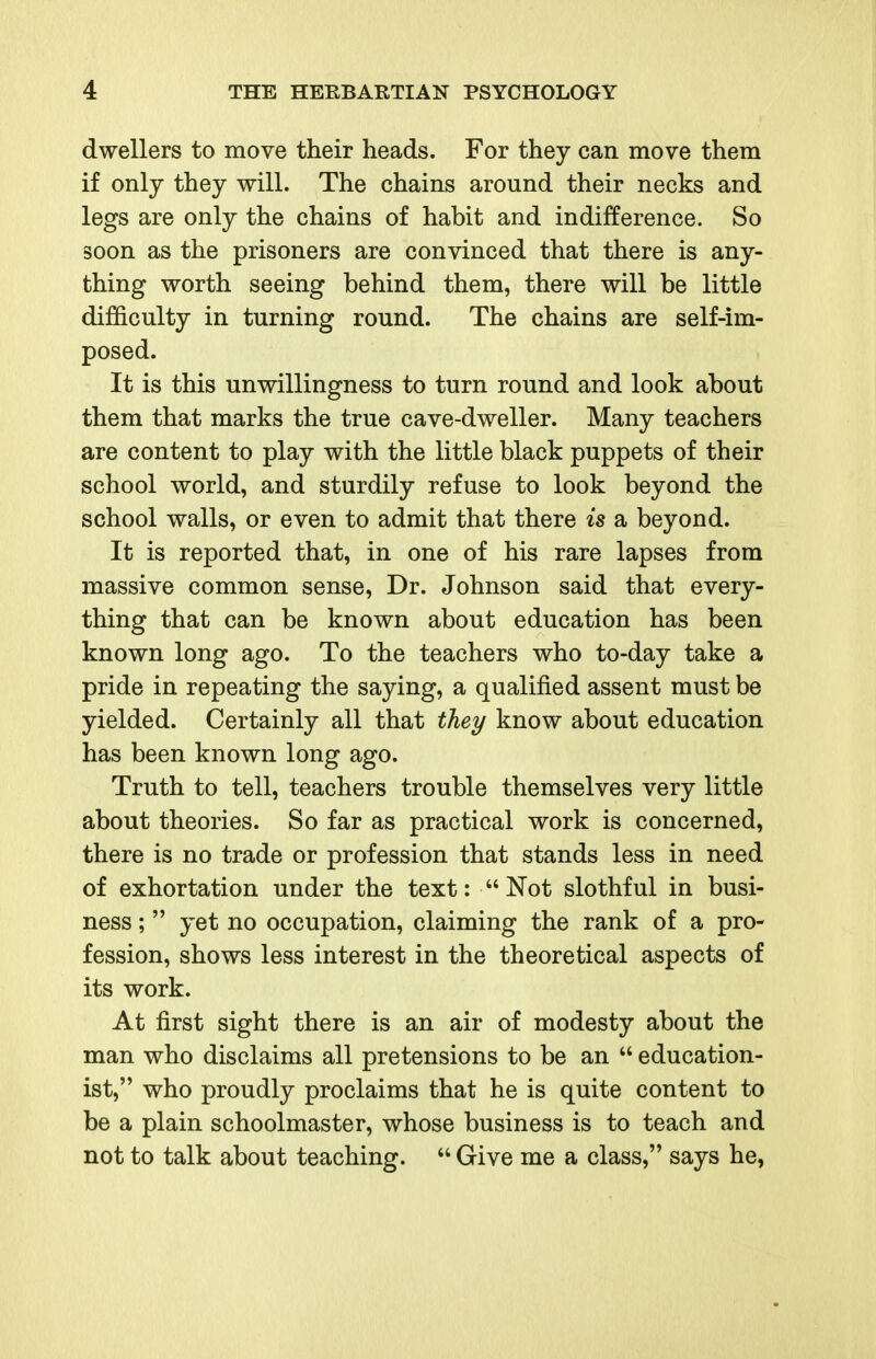dwellers to move their heads. For they can move them if only they will. The chains around their necks and legs are only the chains of habit and indifference. So soon as the prisoners are convinced that there is any- thing worth seeing behind them, there will be little difficulty in turning round. The chains are self-im- posed. It is this unwillingness to turn round and look about them that marks the true cave-dweller. Many teachers are content to play with the little black puppets of their school world, and sturdily refuse to look beyond the school walls, or even to admit that there is a beyond. It is reported that, in one of his rare lapses from massive common sense. Dr. Johnson said that every- thing that can be known about education has been known long ago. To the teachers who to-day take a pride in repeating the saying, a qualified assent must be yielded. Certainly all that thei/ know about education has been known long ago. Truth to tell, teachers trouble themselves very little about theories. So far as practical work is concerned, there is no trade or profession that stands less in need of exhortation under the text: Not slothful in busi- ness ;  yet no occupation, claiming the rank of a pro- fession, shows less interest in the theoretical aspects of its work. At first sight there is an air of modesty about the man who disclaims all pretensions to be an  education- ist, who proudly proclaims that he is quite content to be a plain schoolmaster, whose business is to teach and not to talk about teaching.  Give me a class, says he,