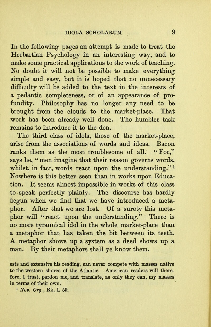 In the following pages an attempt is made to treat the Herbartian Psychology in an interesting way, and to make some practical applications to the work of teaching. No doubt it will not be possible to make everything simple and easy, but it is hoped that no unnecessary difficulty will be added to the text in the interests of a pedantic completeness, or of an appearance of pro- fundity. Philosophy has no longer any need to be brought from the clouds to the market-place. That work has been already well done. The humbler task remains to introduce it to the den. The third class of idols, those of the market-place, arise from the associations of words and ideas. Bacon ranks them as the most troublesome of all. For, says he,  men imagine that their reason governs words, whilst, in fact, words react upon the understanding. ^ Nowhere is this better seen than in works upon Educa- tion. It seems almost impossible in works of this class to speak perfectly plainly. The discourse has hardly begun when we find that we have introduced a meta- phor. After that we are lost. Of a surety this meta- phor will react upon the understanding. There is no more tyrannical idol in the whole market-place than a metaphor that has taken the bit between its teeth. A metaphor shows up a system as a deed shows up a man. By their metaphors shall ye know them. ests and extensive his reading, can never compete with masses native to the western shores of the Atlantic. American readers will there- fore, I trust, pardon me, and translate, as only they can, my masses in terms of their own.