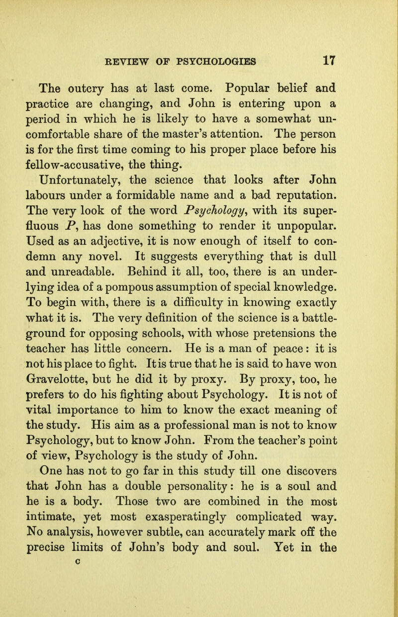 The outcry has at last come. Popular belief and practice are changing, and John is entering upon a period in which he is likely to have a somewhat un- comfortable share of the master's attention. The person is for the first time coming to his proper place before his fellow-accusative, the thing. Unfortunately, the science that looks after John labours under a formidable name and a bad reputation. The very look of the word Psychology^ with its super- fluous P, has done something to render it unpopular. Used as an adjective, it is now enough of itself to con- demn any novel. It suggests everything that is dull and unreadable. Behind it all, too, there is an under- lying idea of a pompous assumption of special knowledge. To begin with, there is a difficulty in knowing exactly what it is. The very definition of the science is a battle- ground for opposing schools, with whose pretensions the teacher has little concern. He is a man of peace: it is not his place to fight. It is true that he is said to have won Gravelotte, but he did it by proxy. By proxy, too, he prefers to do his fighting about Psychology. It is not of vital importance to him to know the exact meaning of the study. His aim as a professional man is not to know Psychology, but to know John. From the teacher's point of view. Psychology is the study of John. One has not to go far in this study till one discovers that John has a double personality: he is a soul and he is a body. Those two are combined in the most intimate, yet most exasperatingly complicated way. No analysis, however subtle, can accurately mark off the precise limits of John's body and soul. Yet in the