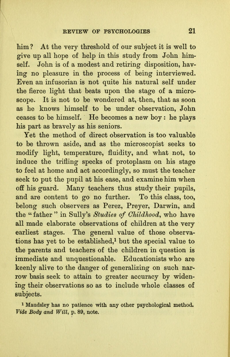 him ? At the very threshold of our subject it is well to give up all hope of help in this study from John him- self. John is of a modest and retiring disposition, hav- ing no pleasure in the process of being interviewed. Even an infusorian is not quite his natural self under the fierce light that beats upon the stage of a micro- scope. It is not to be wondered at, then, that as soon as he knows himself to be under observation, John ceases to be himself. He becomes a new boy: he plays his part as bravely as his seniors. Yet the method of direct observation is too valuable to be thrown aside, and as the microscopist seeks to modify light, temperature, fluidity, and what not, to induce the trifling specks of protoplasm on his stage to feel at home and act accordingly, so must the teacher seek to put the pupil at his ease, and examine him when off his guard. Many teachers thus study their pupils, and are content to go no further. To this class, too, belong such observers as Perez, Preyer, Darwin, and the  father  in Sully's Studies of Childhood^ who have all made elaborate observations of children at the very earliest stages. The general value of those observa- tions has yet to be established,^ but the special value to the parents and teachers of the children in question is immediate and unquestionable. Educationists who are keenly alive to the danger of generalizing on such nar- row basis seek to attain to greater accuracy by widen- ing their observations so as to include whole classes of subjects. 1 Maudsley has no patience with any other psychological method. Vide Body and Will, p. 89, note.