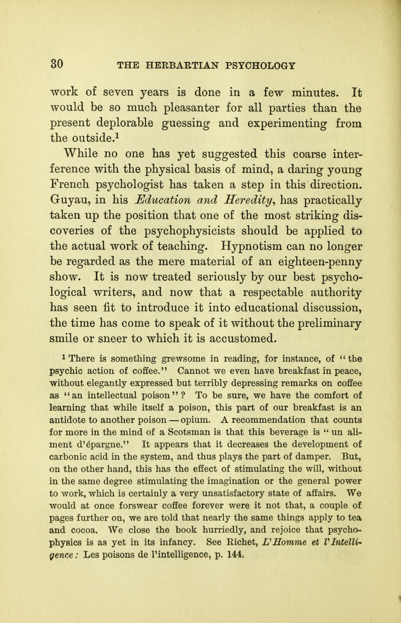 work of seven years is done in a few minutes. It would be so much pleasanter for all parties than the present deplorable guessing and experimenting from the outside.^ While no one has yet suggested this coarse inter- ference with the physical basis of mind, a daring young French psychologist has taken a step in this direction. Guyau, in his Education and Heredity^ has practically taken up the position that one of the most striking dis- coveries of the psychophysicists should be applied to the actual work of teaching. Hypnotism can no longer be regarded as the mere material of an eighteen-penny show. It is now treated seriously by our best psycho- logical writers, and now that a respectable authority has seen fit to introduce it into educational discussion, the time has come to speak of it without the preliminary smile or sneer to which it is accustomed. 1 There is something grewsome in reading, for instance, of  the psychic action of coffee. Cannot we even have breakfast in peace, without elegantly expressed but terribly depressing remarks on coffee as an intellectual poison ? To be sure, we have the comfort of learning that while itself a poison, this part of our breakfast is an antidote to another poison — opium. A recommendation that counts for more in the mind of a Scotsman is that this beverage is  un ali- ment d'^pargne. It appears that it decreases the development of carbonic acid in the system, and thus plays the part of damper. But, on the other hand, this has the effect of stimulating the will, without in the same degree stimulating the imagination or the general power to work, which is certainly a very unsatisfactory state of affairs. We would at once forswear coffee forever were it not that, a couple of pages further on, we are told that nearly the same things apply to tea and cocoa. We close the book hurriedly, and rejoice that psycho- physics is as yet in its infancy. See Eichet, V Homme et V Intelli- gence : Les poisons de 1'intelligence, p. 144.