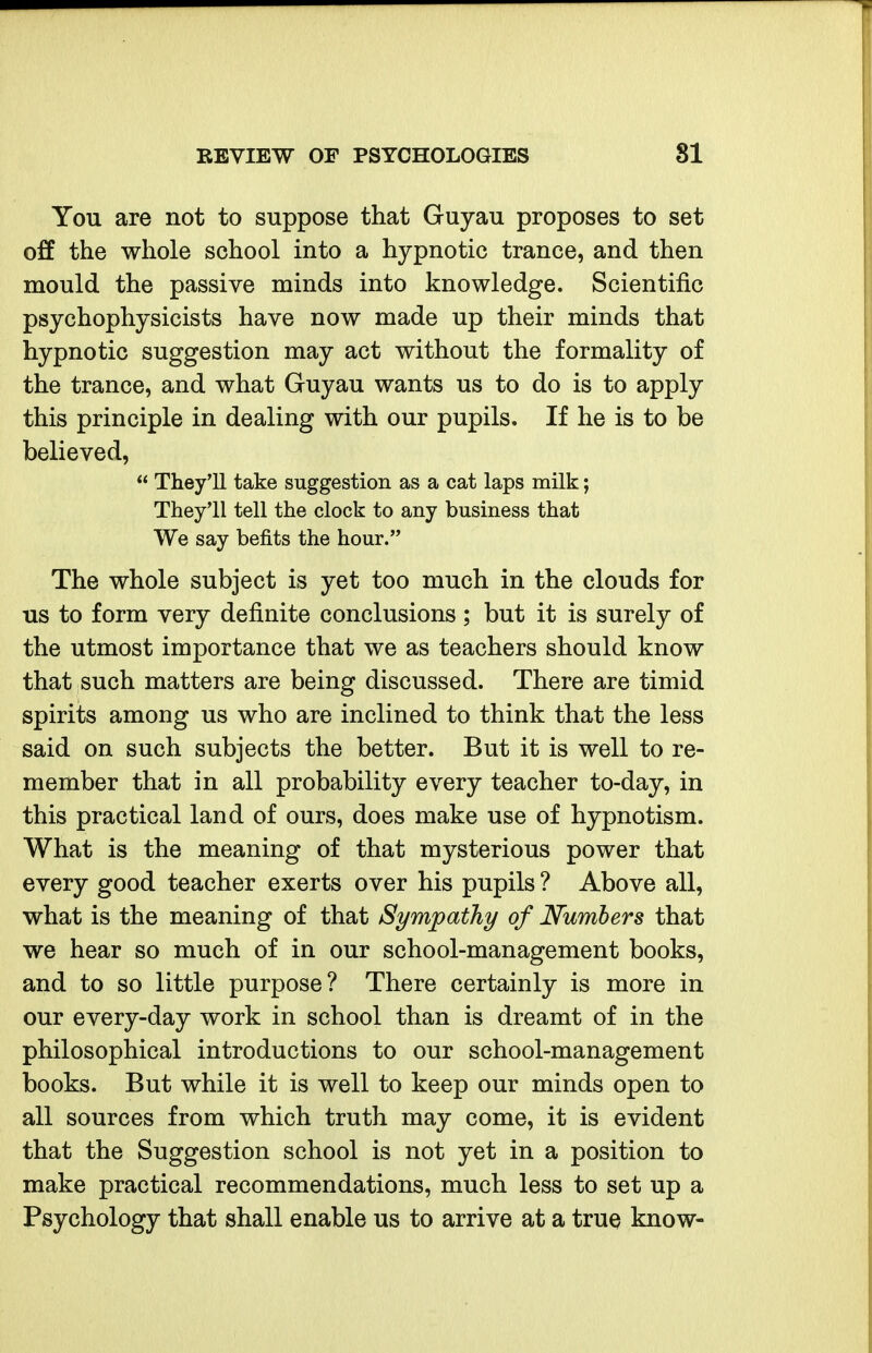 You are not to suppose that Guyau proposes to set off the whole school into a hypnotic trance, and then mould the passive minds into knowledge. Scientific psychophysicists have now made up their minds that hypnotic suggestion may act without the formality of the trance, and what Guyau wants us to do is to apply this principle in dealing with our pupils. If he is to be believed,  They'll take suggestion as a cat laps milk; They'll tell the clock to any business that We say befits the hour. The whole subject is yet too much in the clouds for us to form very definite conclusions ; but it is surely of the utmost importance that we as teachers should know that such matters are being discussed. There are timid spirits among us who are inclined to think that the less said on such subjects the better. But it is well to re- member that in all probability every teacher to-day, in this practical land of ours, does make use of hypnotism. What is the meaning of that mysterious power that every good teacher exerts over his pupils ? Above all, what is the meaning of that Sympathy of Numbers that we hear so much of in our school-management books, and to so little purpose? There certainly is more in our every-day work in school than is dreamt of in the philosophical introductions to our school-management books. But while it is well to keep our minds open to all sources from which truth may come, it is evident that the Suggestion school is not yet in a position to make practical recommendations, much less to set up a Psychology that shall enable us to arrive at a true know-