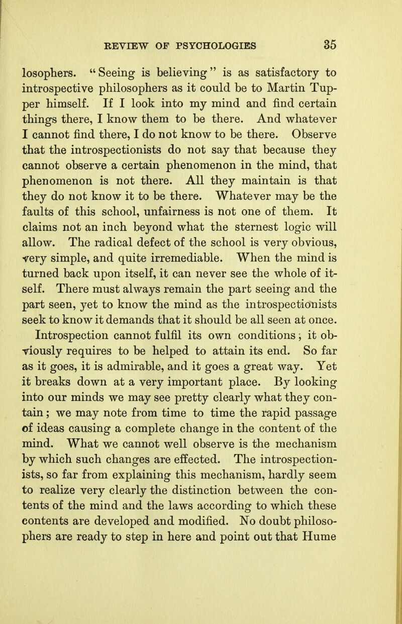 losophers. Seeing is believing is as satisfactory to introspective philosophers as it could be to Martin Tup- per himself. If I look into my mind and find certain things there, I know them to be there. And whatever I cannot find there, I do not know to be there. Observe that the introspectionists do not say that because they cannot observe a certain phenomenon in the mind, that phenomenon is not there. All they maintain is that they do not know it to be there. Whatever may be the faults of this school, unfairness is not one of them. It claims not an inch beyond what the sternest logic will allow. The radical defect of the school is very obvious, very simple, and quite irremediable. When the mind is turned back upon itself, it can never see the whole of it- self. There must always remain the part seeing and the part seen, yet to know the mind as the introspectionists seek to know it demands that it should be all seen at once. Introspection cannot fulfil its own conditions; it ob- viously requires to be helped to attain its end. So far as it goes, it is admirable, and it goes a great way. Yet it breaks down at a very important place. By looking into our minds we may see pretty clearly what they con- tain ; we may note from time to time the rapid passage of ideas causing a complete change in the content of the mind. What we cannot well observe is the mechanism by which such changes are effected. The introspection- ists, so far from explaining this mechanism, hardly seem to realize very clearly the distinction between the con- tents of the mind and the laws according to which these contents are developed and modified. No doubt philoso- phers are ready to step in here and point out that Hume