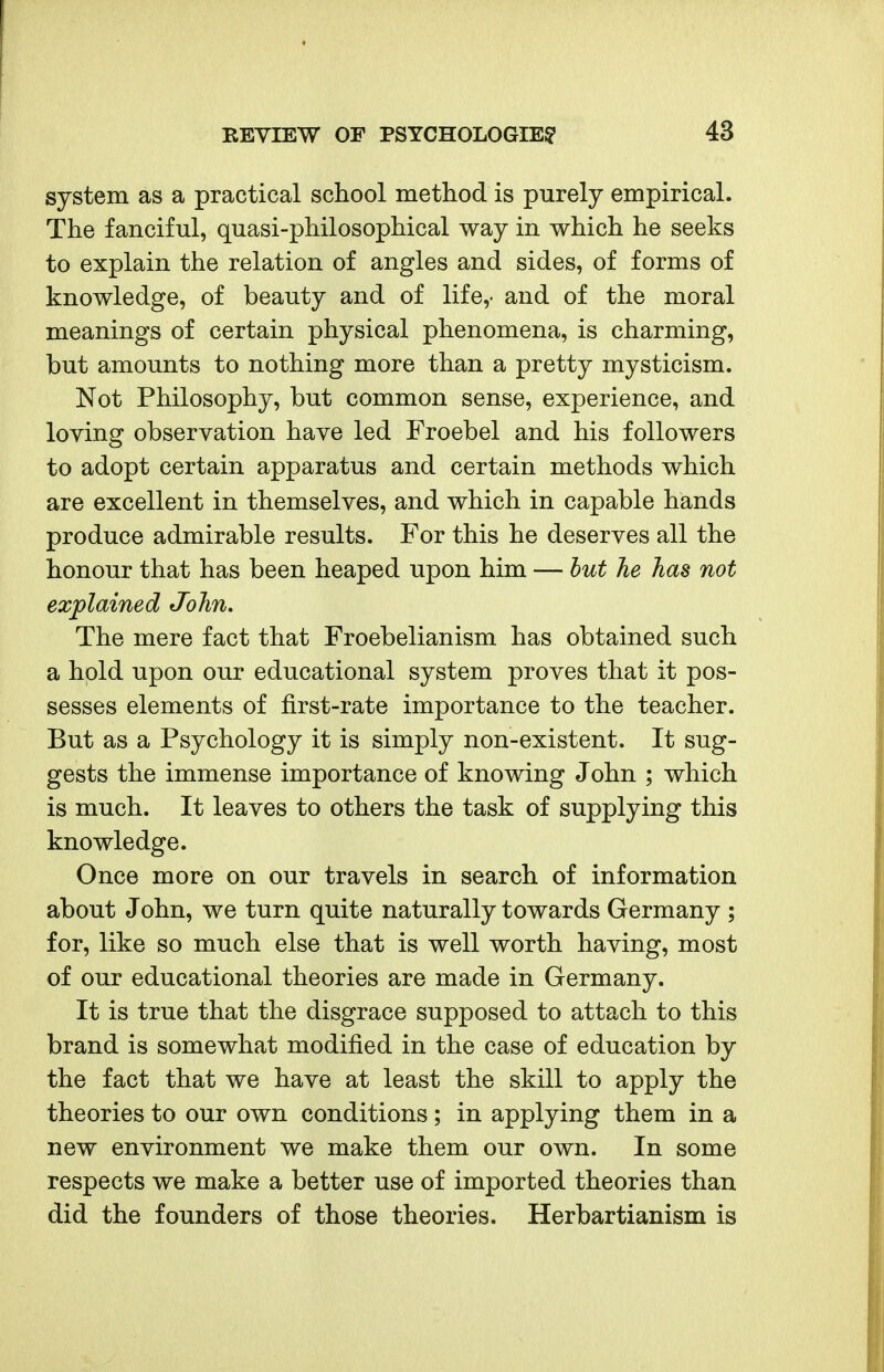 system as a practical school method is purely empirical. The fanciful, quasi-philosophical way in which he seeks to explain the relation of angles and sides, of forms of knowledge, of beauty and of life,- and of the moral meanings of certain physical phenomena, is charming, but amounts to nothing more than a pretty mysticism. Not Philosophy, but common sense, experience, and loving observation have led Froebel and his followers to adopt certain apparatus and certain methods which are excellent in themselves, and which in capable hands produce admirable results. For this he deserves all the honour that has been heaped upon him — hut he has not explained John. The mere fact that Froebelianism has obtained such a hold upon our educational system proves that it pos- sesses elements of first-rate importance to the teacher. But as a Psychology it is simply non-existent. It sug- gests the immense importance of knowing John ; which is much. It leaves to others the task of supplying this knowledge. Once more on our travels in search of information about John, we turn quite naturally towards Germany ; for, like so much else that is well worth having, most of our educational theories are made in Germany. It is true that the disgrace supposed to attach to this brand is somewhat modified in the case of education by the fact that we have at least the skill to apply the theories to our own conditions; in applying them in a new environment we make them our own. In some respects we make a better use of imported theories than did the founders of those theories. Herbartianism is