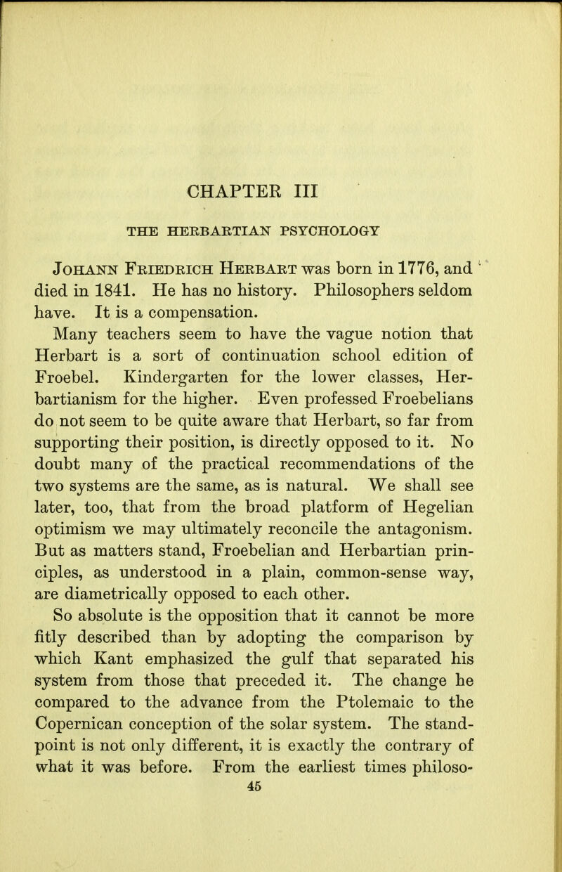 CHAPTER III THE HEBBARTIAN PSYCHOLOGY JoHANN Friedrich Herbabt was born in 1776, and '' died in 1841. He has no history. Philosophers seldom have. It is a compensation. Many teachers seem to have the vague notion that Herbart is a sort of continuation school edition of Froebel. Kindergarten for the lower classes, Her- bartianism for the higher. Even professed Froebelians do not seem to be quite aware that Herbart, so far from supporting their position, is directly opposed to it. No doubt many of the practical recommendations of the two systems are the same, as is natural. We shall see later, too, that from the broad platform of Hegelian optimism we may ultimately reconcile the antagonism. But as matters stand, Froebelian and Herbartian prin- ciples, as understood in a plain, common-sense way, are diametrically opposed to each other. So absolute is the opposition that it cannot be more fitly described than by adopting the comparison by which Kant emphasized the gulf that separated his system from those that preceded it. The change he compared to the advance from the Ptolemaic to the Copernican conception of the solar system. The stand- point is not only different, it is exactly the contrary of what it was before. From the earliest times philoso-