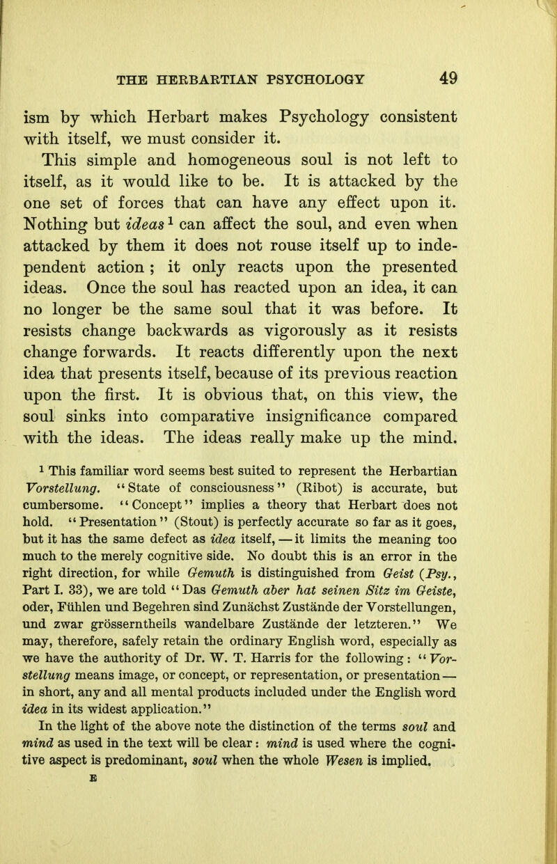 ism by which Herbart makes Psychology consistent with itself, we must consider it. This simple and homogeneous soul is not left to itself, as it would like to be. It is attacked by the one set of forces that can have any effect upon it. Nothing but ideas ^ can affect the soul, and even when attacked by them it does not rouse itself up to inde- pendent action; it only reacts upon the presented ideas. Once the soul has reacted upon an idea, it can no longer be the same soul that it was before. It resists change backwards as vigorously as it resists change forwards. It reacts differently upon the next idea that presents itself, because of its previous reaction upon the first. It is obvious that, on this view, the soul sinks into comparative insignificance compared with the ideas. The ideas really make up the mind. 1 This familiar word seems best suited to represent the Herbartian Vorstellung. State of consciousness (Ribot) is accurate, but cumbersome. Concept implies a theory that Herbart does not hold.  Presentation  (Stout) is perfectly accurate so far as it goes, but it has the same defect as idea itself, — it limits the meaning too much to the merely cognitive side. No doubt this is an error in the right direction, for while Gemuth is distinguished from Geist (Psy., Part I. 33), we are told Das Gemuth aber hat seinen Sitz im Geiste, Oder, Fiihlen und Begehren sind Zunachst Zustande der Vorstellungen, und zwar grosserntheils wandelbare Zustande der letzteren. We may, therefore, safely retain the ordinary English word, especially as we have the authority of Dr. W. T. Harris for the following :  Vor- stellung means image, or concept, or representation, or presentation — in short, any and all mental products included under the English word idea in its widest application. In the light of the above note the distinction of the terms soul and mind as used in the text will be clear: mind is used where the cogni- tive aspect is predominant, soul when the whole Wesen is implied. £