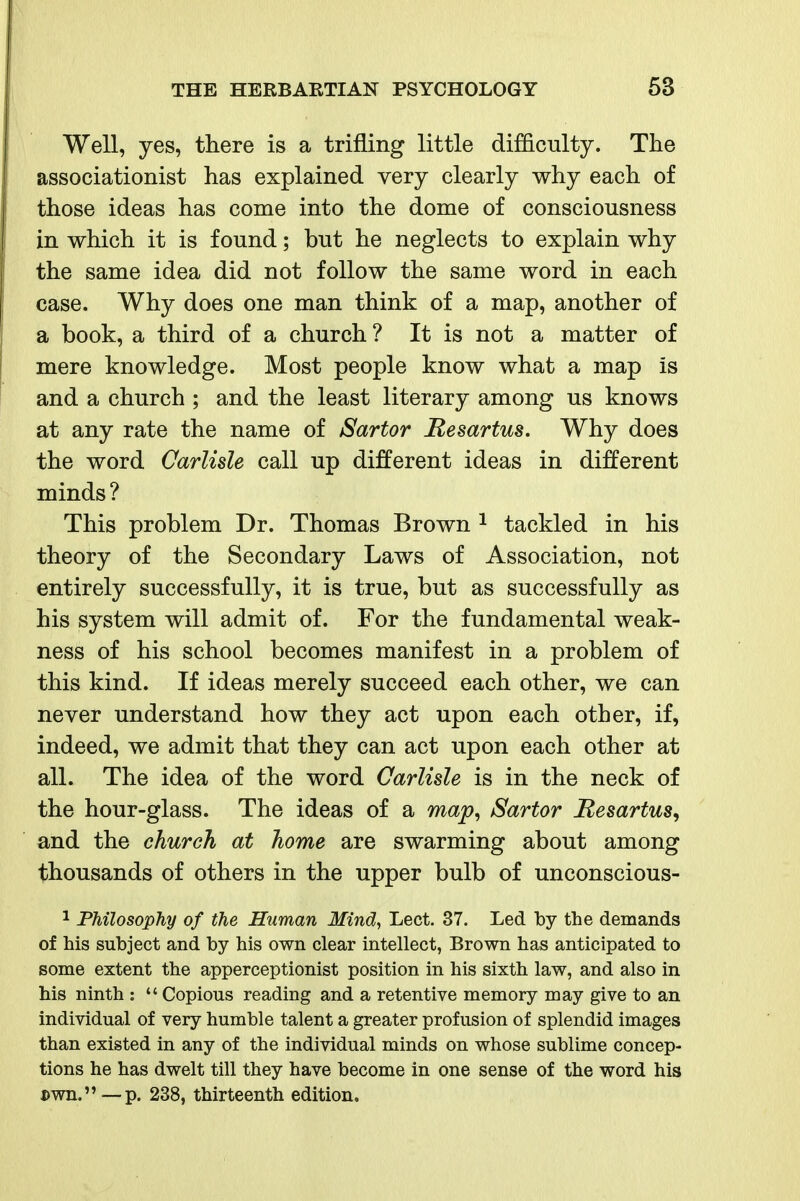 Well, yes, there is a trifling little difQculty. The associationist has explained very clearly why each of those ideas has come into the dome of consciousness in which it is found; but he neglects to explain why the same idea did not follow the same word in each case. Why does one man think of a map, another of a book, a third of a church ? It is not a matter of mere knowledge. Most people know what a map is and a church ; and the least literary among us knows at any rate the name of Sartor Hesartus. Why does the word Carlisle call up different ideas in different minds ? This problem Dr. Thomas Brown ^ tackled in his theory of the Secondary Laws of Association, not entirely successfully, it is true, but as successfully as his system will admit of. For the fundamental weak- ness of his school becomes manifest in a problem of this kind. If ideas merely succeed each other, we can never understand how they act upon each other, if, indeed, we admit that they can act upon each other at all. The idea of the word Carlisle is in the neck of the hour-glass. The ideas of a map^ Sartor Hesartus, and the church at home are swarming about among thousands of others in the upper bulb of unconscious- 1 Philosophy of the Human Mind, Lect. 37. Led by the demands of his subject and by his own clear intellect, Brown has anticipated to some extent the apperceptionist position in his sixth law, and also in his ninth :  Copious reading and a retentive memory may give to an individual of very humble talent a greater profusion of splendid images than existed in any of the individual minds on whose sublime concep- tions he has dwelt till they have become in one sense of the word his Dwn.—p. 238, thirteenth edition.