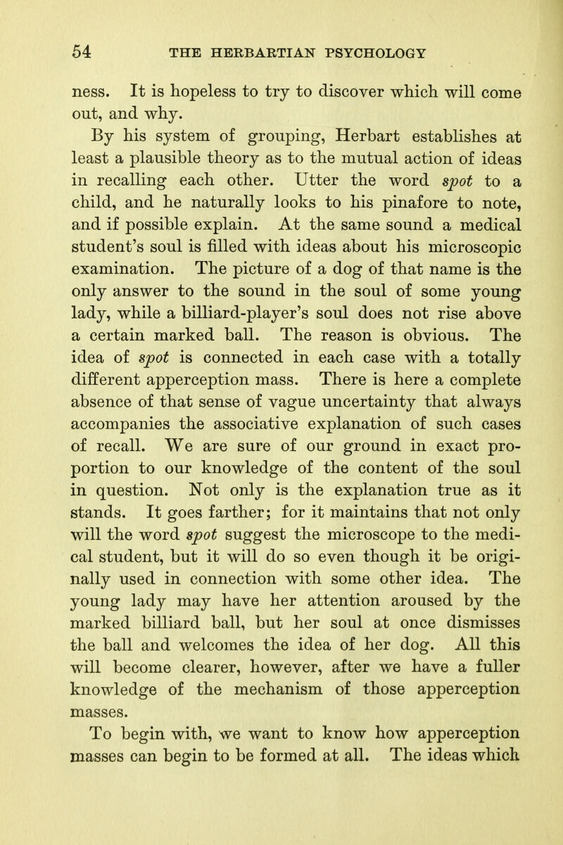 ness. It is hopeless to try to discover which will come out, and why. By his system of grouping, Herbart establishes at least a plausible theory as to the mutual action of ideas in recalling each other. Utter the word spot to a child, and he naturally looks to his pinafore to note, and if possible explain. At the same sound a medical student's soul is filled with ideas about his microscopic examination. The picture of a dog of that name is the only answer to the sound in the soul of some young lady, while a billiard-player's soul does not rise above a certain marked ball. The reason is obvious. The idea of spot is connected in each case with a totally different apperception mass. There is here a complete absence of that sense of vague uncertainty that always accompanies the associative explanation of such cases of recall. We are sure of our ground in exact pro- portion to our knowledge of the content of the soul in question. Not only is the explanation true as it stands. It goes farther; for it maintains that not only will the word spot suggest the microscope to the medi- cal student, but it will do so even though it be origi- nally used in connection with some other idea. The young lady may have her attention aroused by the marked billiard ball, but her soul at once dismisses the ball and welcomes the idea of her dog. All this will become clearer, however, after we have a fuller knowledge of the mechanism of those apperception masses. To begin with, we want to know how apperception masses can begin to be formed at all. The ideas which.