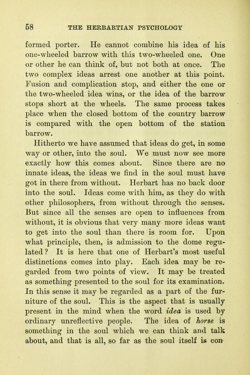 formed porter. He cannot combine his idea of his one-wheeled barrow with this two-wheeled one. One or other he can think of, but not both at once. The two complex ideas arrest one another at this point. Fusion and complication stop, and either the one or the two-wheeled idea wins, or the idea of the barrow stops short at the wheels. The same process takes place when the closed bottom of the country barrow is compared with the open bottom of the station barrow. Hitherto we have assumed that ideas do get, in some way or other, into the soul. We must now see more exactly how this comes about. Since there are no innate ideas, the ideas we find in the soul must have got in there from without. Herbart has no back door into the soul. Ideas come with him, as they do with other philosophers, from without through the senses. But since all the senses are open to influences from without, it is obvious that very many more ideas want to get into the soul than there is room for. Upon what principle, then, is admission to the dome regu- lated? It is here that one of Herbart's most useful distinctions comes into play. Each idea may be re- garded from two points of view. It may be treated as something presented to the soul for its examination. In this sense it may be regarded as a part of the fur- niture of the soul. This is the aspect that is usually present in the mind when the word idea is used by ordinary unreflective people. The idea of horse is something in the soul which we can think and talk about, and that is all, so far as the soul itself con