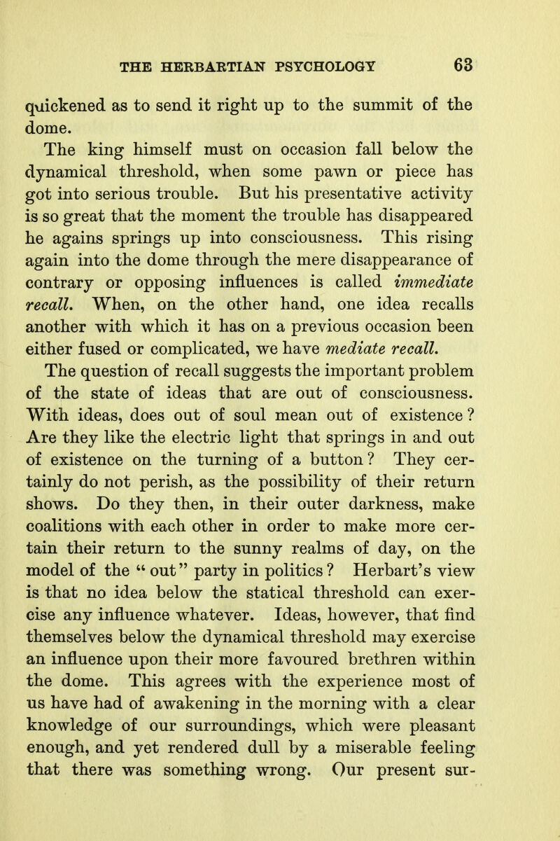 quickened as to send it right up to the summit of the dome. The king himself must on occasion fall below the dynamical threshold, when some pawn or piece has got into serious trouble. But his presentative activity is so great that the moment the trouble has disappeared he agains springs up into consciousness. This rising again into the dome through the mere disappearance of contrary or opposing influences is called immediate recall. When, on the other hand, one idea recalls another with which it has on a previous occasion been either fused or complicated, we have mediate recall. The question of recall suggests the important problem of the state of ideas that are out of consciousness. With ideas, does out of soul mean out of existence ? Are they like the electric light that springs in and out of existence on the turning of a button? They cer- tainly do not perish, as the possibility of their return shows. Do they then, in their outer darkness, make coalitions with each other in order to make more cer- tain their return to the sunny realms of day, on the model of the  out party in politics ? Herbart's view is that no idea below the statical threshold can exer- cise any influence whatever. Ideas, however, that find themselves below the dynamical threshold may exercise an influence upon their more favoured brethren within the dome. This agrees with the experience most of us have had of awakening in the morning with a clear knowledge of our surroundings, which were pleasant enough, and yet rendered dull by a miserable feeling that there was something wrong. Our present sur-
