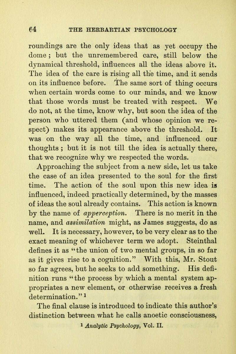 roundings are the only ideas that as yet occupy the dome; but the unremembered care, still below the dynamical threshold, influences all the ideas above it. The idea of the care is rising all the time, and it sends on its influence before. The same sort of thing occurs when certain words come to our minds, and we know that those words must be treated with respect. We do not, at the time, know why, but soon the idea of the person who uttered them (and whose opinion we re- spect) makes its appearance above the threshold. It was on the way all the time, and influenced our thoughts ; but it is not till the idea is actually there, that we recognize why we respected the words. Approaching the subject from a new side, let us take the case of an idea presented to the soul for the first time. The action of the soul upon this new idea is influenced, indeed practically determined, by the masses of ideas the soul already contains. This action is known by the name of apperception. There is no merit in the name, and assimilation might, as James suggests, do as well. It is necessary, however, to be very clear as to the exact meaning of whichever term we adopt. Steinthal defines it as the union of two mental groups, in so far as it gives rise to a cognition. With this, Mr. Stout so far agrees, but he seeks to add something. His defi- nition runs the process by which a mental system ap- propriates a new element, or otherwise receives a fresh determination. ^ The final clause is introduced to indicate this author's distinction between what he calls anoetic consciousness, 1 Analytic Psychology, Vol. II.