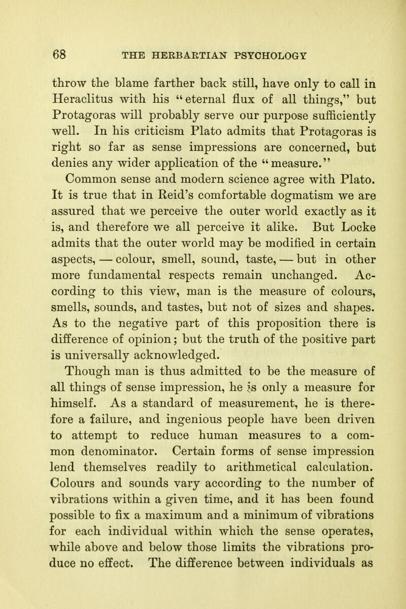 throw the blame farther back still, have only to call in Heraclitus with his eternal flux of all things, but Protagoras will probably serve our purpose sufficiently well. In his criticism Plato admits that Protagoras is right so far as sense impressions are concerned, but denies any wider application of the measure. Common sense and modern science agree with Plato. It is true that in Reid's comfortable dogmatism we are assured that we perceive the outer world exactly as it is, and therefore we all perceive it alike. But Locke admits that the outer world may be modified in certain aspects, — colour, smell, sound, taste, — but in other more fundamental respects remain unchanged. Ac- cording to this view, man is the measure of colours, smells, sounds, and tastes, but not of sizes and shapes. As to the negative part of this proposition there is difference of opinion; but the truth of the positive part is universally acknowledged. Though man is thus admitted to be the measure of all things of sense impression, he ^« only a measure for himself. As a standard of measurement, he is there- fore a failure, and ingenious people have been driven to attempt to reduce human measures to a com- mon denominator. Certain forms of sense impression lend themselves readily to arithmetical calculation. Colours and sounds vary according to the number of vibrations within a given time, and it has been found possible to fix a maximum and a minimum of vibrations for each individual within which the sense operates, while above and below those limits the vibrations pro- duce no effect. The difference between individuals as