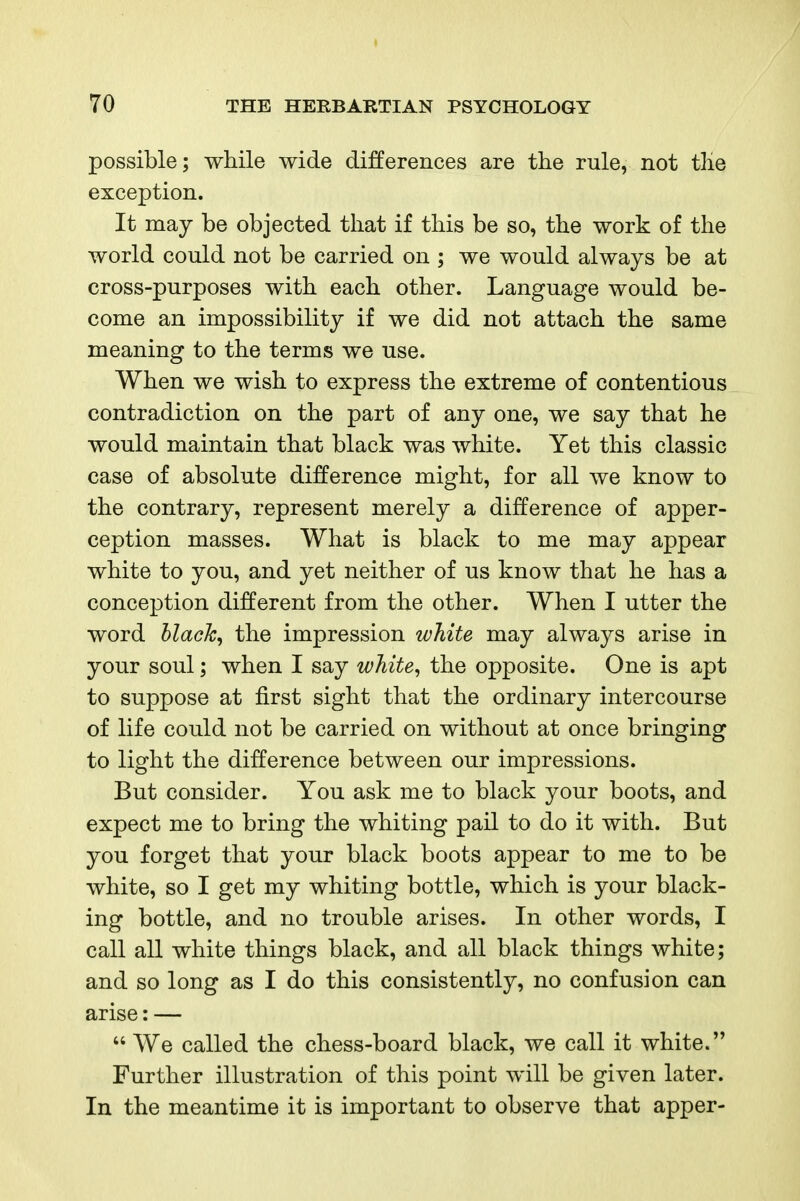 possible; while wide differences are the rule, not the exception. It may be objected that if this be so, the work of the world could not be carried on ; we would always be at cross-purposes with each other. Language would be- come an impossibility if we did not attach the same meaning to the terms we use. When we wish to express the extreme of contentious contradiction on the part of any one, we say that he would maintain that black was white. Yet this classic case of absolute difference might, for all we know to the contrary, represent merely a difference of apper- ception masses. What is black to me may appear white to you, and yet neither of us know that he has a conception different from the other. When I utter the word hlack^ the impression white may always arise in your soul; when I say wTiite^ the opposite. One is apt to suppose at first sight that the ordinary intercourse of life could not be carried on without at once bringing to light the difference between our impressions. But consider. You ask me to black your boots, and expect me to bring the whiting pail to do it with. But you forget that your black boots appear to me to be white, so I get my whiting bottle, which is your black- ing bottle, and no trouble arises. In other words, I call all white things black, and all black things white; and so long as I do this consistently, no confusion can arise: —  We called the chess-board black, we call it white. Further illustration of this point will be given later. In the meantime it is important to observe that apper-