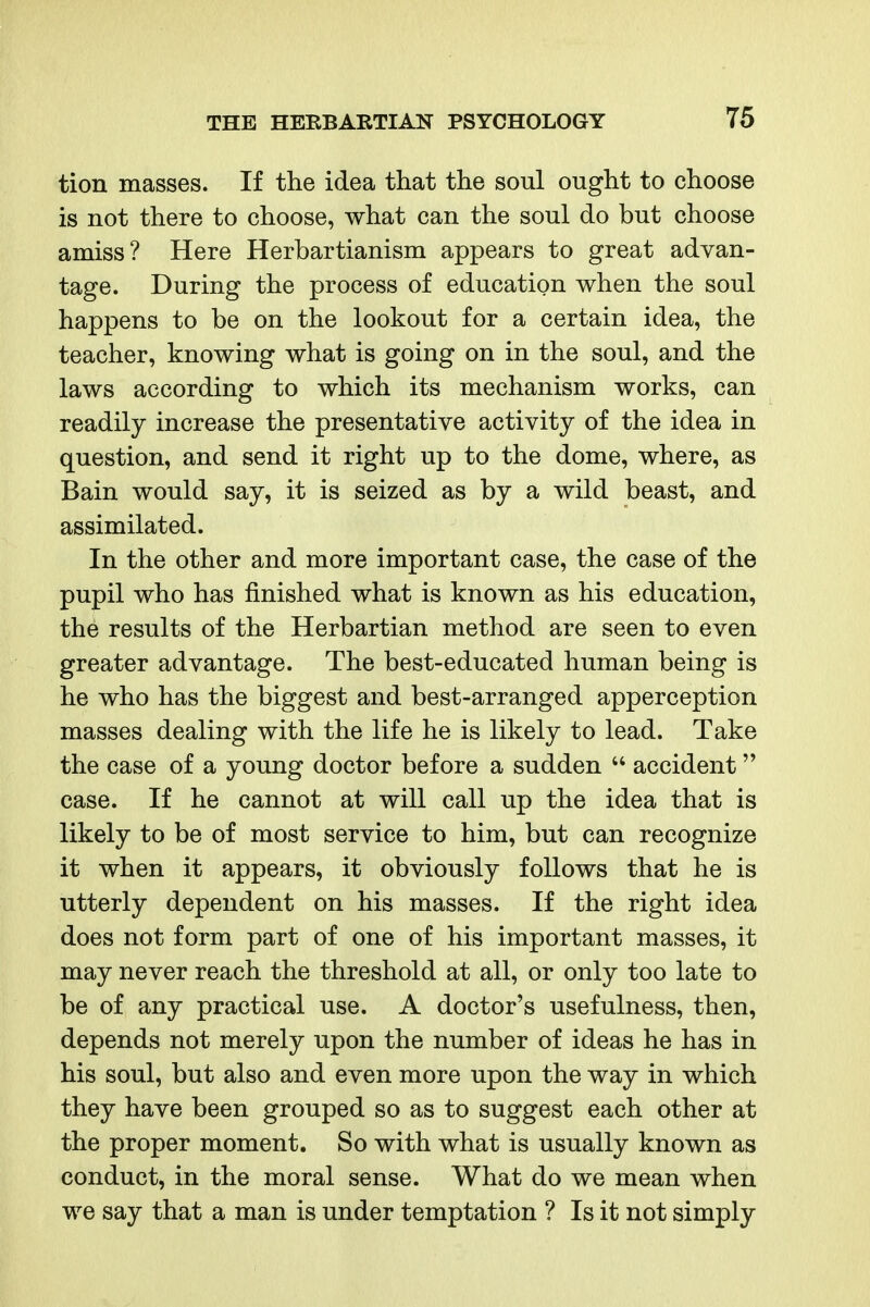 tion masses. If the idea that the soul ought to choose is not there to choose, what can the soul do but choose amiss? Here Herbartianism appears to great advan- tage. During the process of education when the soul happens to be on the lookout for a certain idea, the teacher, knowing what is going on in the soul, and the laws according to which its mechanism works, can readily increase the presentative activity of the idea in question, and send it right up to the dome, where, as Bain would say, it is seized as by a wild beast, and assimilated. In the other and more important case, the case of the pupil who has finished what is known as his education, the results of the Herbartian method are seen to even greater advantage. The best-educated human being is he who has the biggest and best-arranged apperception masses dealing with the life he is likely to lead. Take the case of a young doctor before a sudden  accident case. If he cannot at will call up the idea that is likely to be of most service to him, but can recognize it when it appears, it obviously follows that he is utterly dependent on his masses. If the right idea does not form part of one of his important masses, it may never reach the threshold at all, or only too late to be of any practical use. A doctor's usefulness, then, depends not merely upon the number of ideas he has in his soul, but also and even more upon the way in which they have been grouped so as to suggest each other at the proper moment. So with what is usually known as conduct, in the moral sense. What do we mean when we say that a man is under temptation ? Is it not simply