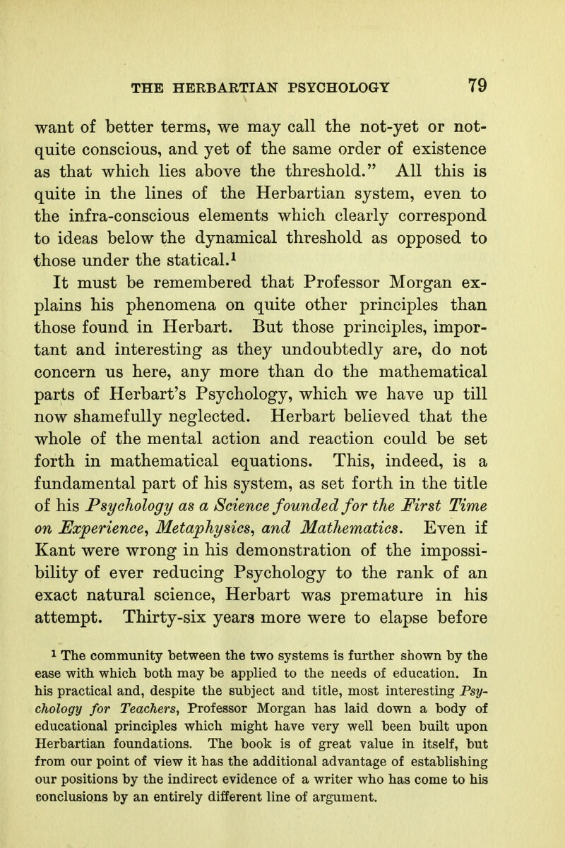 want of better terms, we may call the not-yet or not- quite conscious, and yet of the same order of existence as that which lies above the threshold. All this is quite in the lines of the Herbartian system, even to the infra-conscious elements which clearly correspond to ideas below the dynamical threshold as opposed to those under the statical.^ It must be remembered that Professor Morgan ex- plains his phenomena on quite other principles than those found in Herbart. But those principles, impor- tant and interesting as they undoubtedly are, do not concern us here, any more than do the mathematical parts of Herbart's Psychology, which we have up till now shamefully neglected. Herbart believed that the whole of the mental action and reaction could be set forth in mathematical equations. This, indeed, is a fundamental part of his system, as set forth in the title of his Psychology as a Science founded for the First Time on Experience^ Metaphysics^ and Mathematics. Even if Kant were wrong in his demonstration of the impossi- bility of ever reducing Psychology to the rank of an exact natural science, Herbart was premature in his attempt. Thirty-six years more were to elapse before 1 The community between the two systems is further shown by the ease with which both may be applied to the needs of education. In his practical and, despite the subject and title, most interesting Psy- chology for Teachers^ Professor Morgan has laid down a body of educational principles which might have very well been built upon Herbartian foundations. The book is of great value in itself, but from our point of view it has the additional advantage of establishing our positions by the indirect evidence of a writer who has come to his conclusions by an entirely different line of argument.